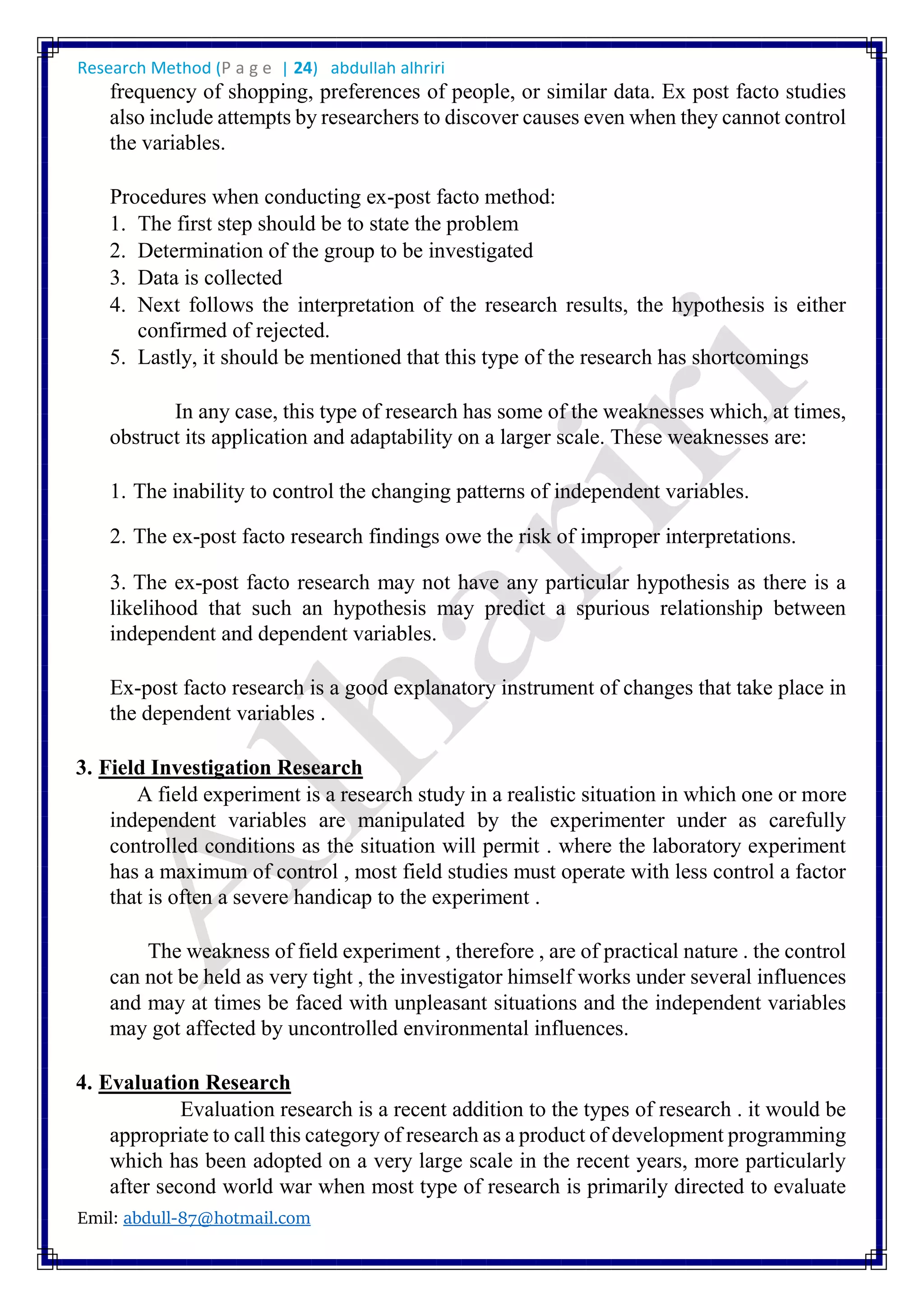 Research Method (P a g e | 24) abdullah alhriri
Emil: abdull-87@hotmail.com
frequency of shopping, preferences of people, or similar data. Ex post facto studies
also include attempts by researchers to discover causes even when they cannot control
the variables.
Procedures when conducting ex-post facto method:
1. The first step should be to state the problem
2. Determination of the group to be investigated
3. Data is collected
4. Next follows the interpretation of the research results, the hypothesis is either
confirmed of rejected.
5. Lastly, it should be mentioned that this type of the research has shortcomings
In any case, this type of research has some of the weaknesses which, at times,
obstruct its application and adaptability on a larger scale. These weaknesses are:
1. The inability to control the changing patterns of independent variables.
2. The ex-post facto research findings owe the risk of improper interpretations.
3. The ex-post facto research may not have any particular hypothesis as there is a
likelihood that such an hypothesis may predict a spurious relationship between
independent and dependent variables.
Ex-post facto research is a good explanatory instrument of changes that take place in
the dependent variables .
3. Field Investigation Research
A field experiment is a research study in a realistic situation in which one or more
independent variables are manipulated by the experimenter under as carefully
controlled conditions as the situation will permit . where the laboratory experiment
has a maximum of control , most field studies must operate with less control a factor
that is often a severe handicap to the experiment .
The weakness of field experiment , therefore , are of practical nature . the control
can not be held as very tight , the investigator himself works under several influences
and may at times be faced with unpleasant situations and the independent variables
may got affected by uncontrolled environmental influences.
4. Evaluation Research
Evaluation research is a recent addition to the types of research . it would be
appropriate to call this category of research as a product of development programming
which has been adopted on a very large scale in the recent years, more particularly
after second world war when most type of research is primarily directed to evaluate
 