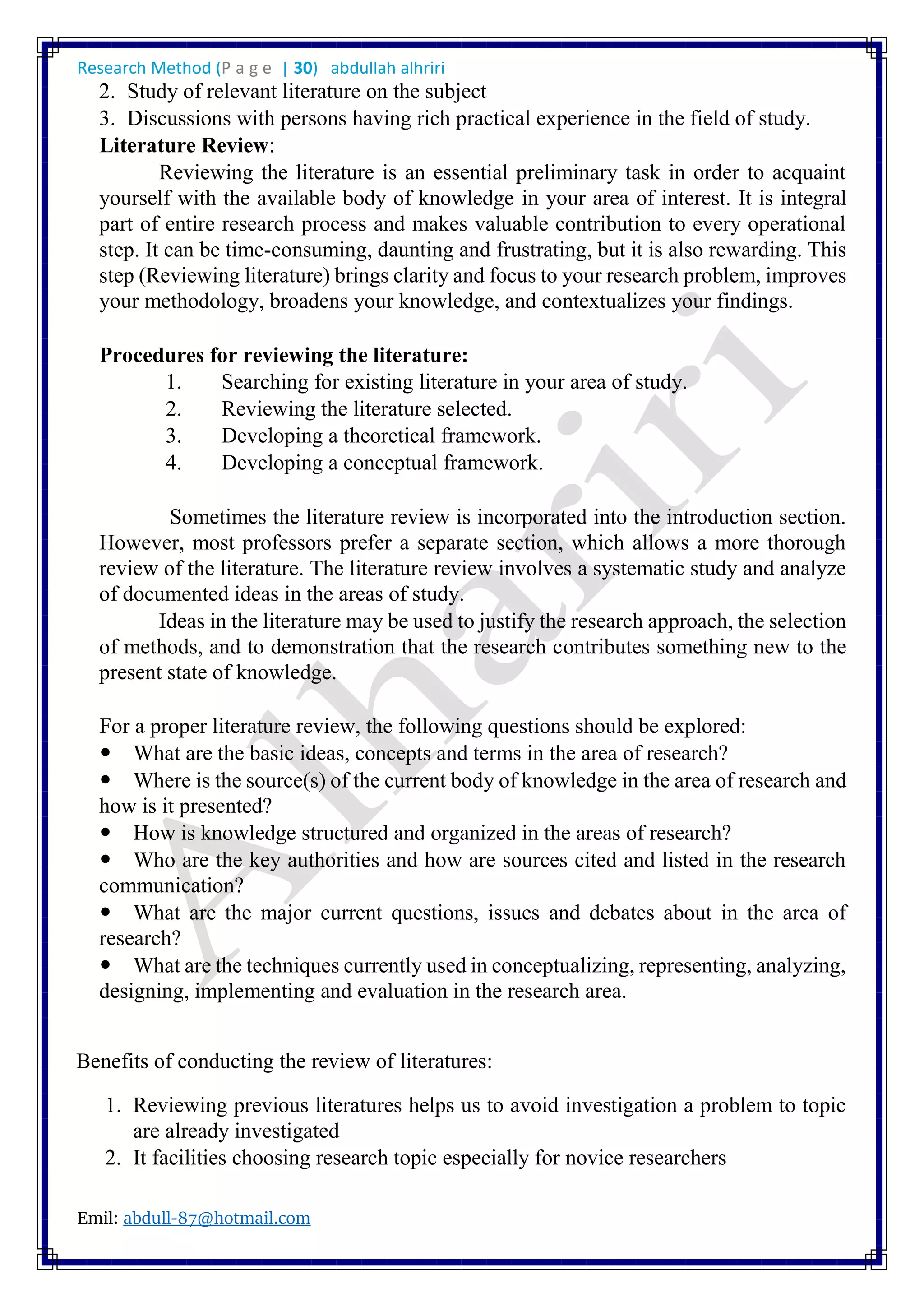 Research Method (P a g e | 30) abdullah alhriri
Emil: abdull-87@hotmail.com
2. Study of relevant literature on the subject
3. Discussions with persons having rich practical experience in the field of study.
Literature Review:
Reviewing the literature is an essential preliminary task in order to acquaint
yourself with the available body of knowledge in your area of interest. It is integral
part of entire research process and makes valuable contribution to every operational
step. It can be time-consuming, daunting and frustrating, but it is also rewarding. This
step (Reviewing literature) brings clarity and focus to your research problem, improves
your methodology, broadens your knowledge, and contextualizes your findings.
Procedures for reviewing the literature:
1. Searching for existing literature in your area of study.
2. Reviewing the literature selected.
3. Developing a theoretical framework.
4. Developing a conceptual framework.
Sometimes the literature review is incorporated into the introduction section.
However, most professors prefer a separate section, which allows a more thorough
review of the literature. The literature review involves a systematic study and analyze
of documented ideas in the areas of study.
Ideas in the literature may be used to justify the research approach, the selection
of methods, and to demonstration that the research contributes something new to the
present state of knowledge.
For a proper literature review, the following questions should be explored:
What are the basic ideas, concepts and terms in the area of research?
Where is the source(s) of the current body of knowledge in the area of research and
how is it presented?
How is knowledge structured and organized in the areas of research?
Who are the key authorities and how are sources cited and listed in the research
communication?
What are the major current questions, issues and debates about in the area of
research?
What are the techniques currently used in conceptualizing, representing, analyzing,
designing, implementing and evaluation in the research area.
Benefits of conducting the review of literatures:
1. Reviewing previous literatures helps us to avoid investigation a problem to topic
are already investigated
2. It facilities choosing research topic especially for novice researchers
 
