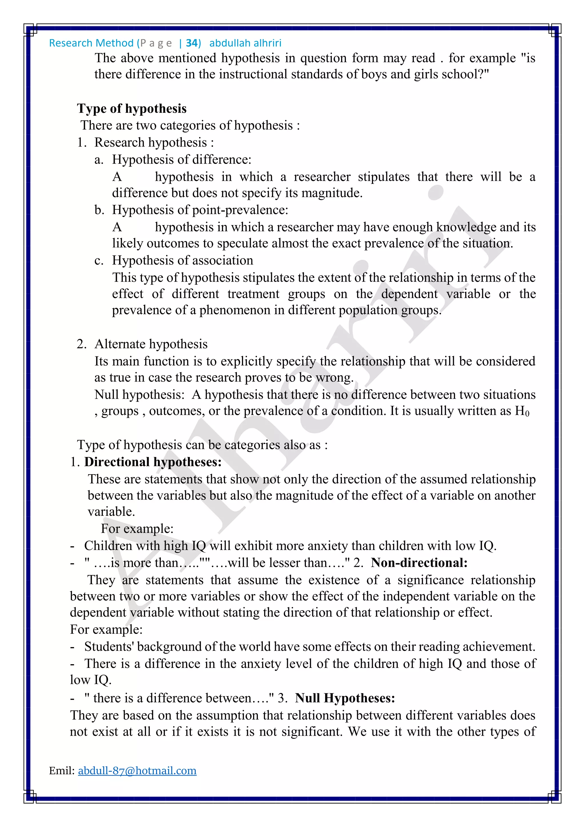 Research Method (P a g e | 34) abdullah alhriri
Emil: abdull-87@hotmail.com
The above mentioned hypothesis in question form may read . for example "is
there difference in the instructional standards of boys and girls school?"
Type of hypothesis
There are two categories of hypothesis :
1. Research hypothesis :
a. Hypothesis of difference:
A hypothesis in which a researcher stipulates that there will be a
difference but does not specify its magnitude.
b. Hypothesis of point-prevalence:
A hypothesis in which a researcher may have enough knowledge and its
likely outcomes to speculate almost the exact prevalence of the situation.
c. Hypothesis of association
This type of hypothesis stipulates the extent of the relationship in terms of the
effect of different treatment groups on the dependent variable or the
prevalence of a phenomenon in different population groups.
2. Alternate hypothesis
Its main function is to explicitly specify the relationship that will be considered
as true in case the research proves to be wrong.
Null hypothesis: A hypothesis that there is no difference between two situations
, groups , outcomes, or the prevalence of a condition. It is usually written as H0
Type of hypothesis can be categories also as :
1. Directional hypotheses:
These are statements that show not only the direction of the assumed relationship
between the variables but also the magnitude of the effect of a variable on another
variable.
For example:
- Children with high IQ will exhibit more anxiety than children with low IQ.
- " ….is more than…..""….will be lesser than…." 2. Non-directional:
They are statements that assume the existence of a significance relationship
between two or more variables or show the effect of the independent variable on the
dependent variable without stating the direction of that relationship or effect.
For example:
- Students' background of the world have some effects on their reading achievement.
- There is a difference in the anxiety level of the children of high IQ and those of
low IQ.
- " there is a difference between…." 3. Null Hypotheses:
They are based on the assumption that relationship between different variables does
not exist at all or if it exists it is not significant. We use it with the other types of
 