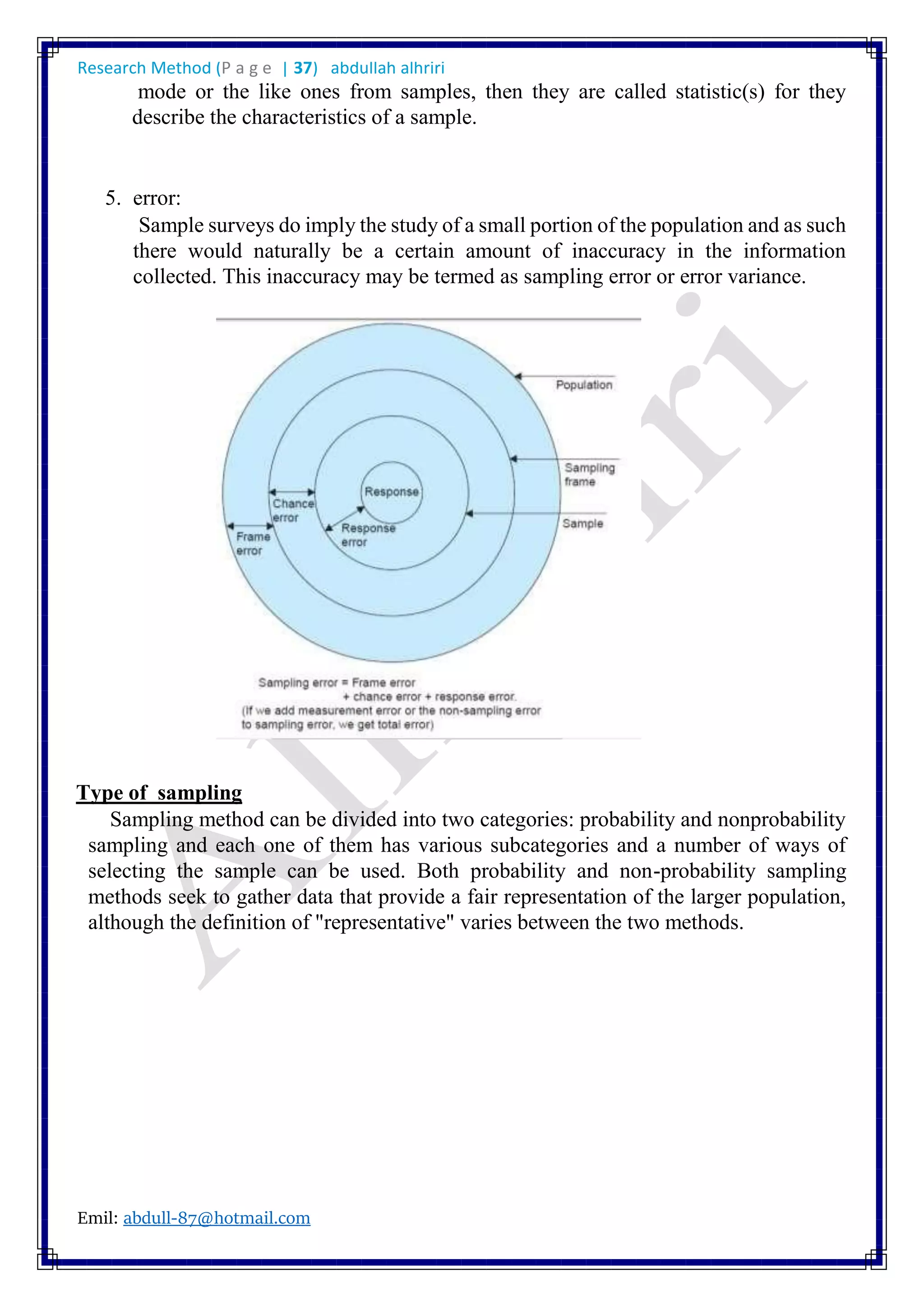 Research Method (P a g e | 37) abdullah alhriri
Emil: abdull-87@hotmail.com
mode or the like ones from samples, then they are called statistic(s) for they
describe the characteristics of a sample.
5. error:
Sample surveys do imply the study of a small portion of the population and as such
there would naturally be a certain amount of inaccuracy in the information
collected. This inaccuracy may be termed as sampling error or error variance.
Type of sampling
Sampling method can be divided into two categories: probability and nonprobability
sampling and each one of them has various subcategories and a number of ways of
selecting the sample can be used. Both probability and non-probability sampling
methods seek to gather data that provide a fair representation of the larger population,
although the definition of "representative" varies between the two methods.
 