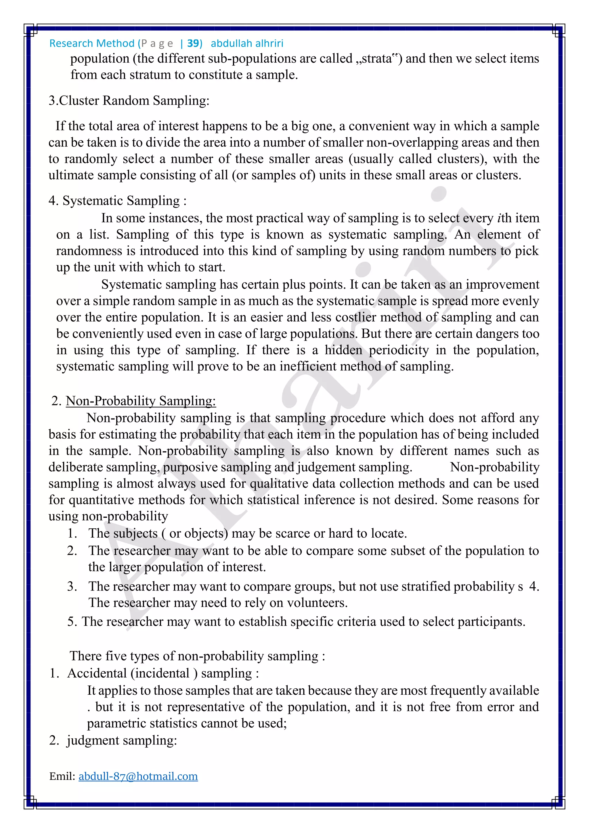 Research Method (P a g e | 39) abdullah alhriri
Emil: abdull-87@hotmail.com
population (the different sub-populations are called „strata‟) and then we select items
from each stratum to constitute a sample.
3.Cluster Random Sampling:
If the total area of interest happens to be a big one, a convenient way in which a sample
can be taken is to divide the area into a number of smaller non-overlapping areas and then
to randomly select a number of these smaller areas (usually called clusters), with the
ultimate sample consisting of all (or samples of) units in these small areas or clusters.
4. Systematic Sampling :
In some instances, the most practical way of sampling is to select every ith item
on a list. Sampling of this type is known as systematic sampling. An element of
randomness is introduced into this kind of sampling by using random numbers to pick
up the unit with which to start.
Systematic sampling has certain plus points. It can be taken as an improvement
over a simple random sample in as much as the systematic sample is spread more evenly
over the entire population. It is an easier and less costlier method of sampling and can
be conveniently used even in case of large populations. But there are certain dangers too
in using this type of sampling. If there is a hidden periodicity in the population,
systematic sampling will prove to be an inefficient method of sampling.
2. Non-Probability Sampling:
Non-probability sampling is that sampling procedure which does not afford any
basis for estimating the probability that each item in the population has of being included
in the sample. Non-probability sampling is also known by different names such as
deliberate sampling, purposive sampling and judgement sampling. Non-probability
sampling is almost always used for qualitative data collection methods and can be used
for quantitative methods for which statistical inference is not desired. Some reasons for
using non-probability
1. The subjects ( or objects) may be scarce or hard to locate.
2. The researcher may want to be able to compare some subset of the population to
the larger population of interest.
3. The researcher may want to compare groups, but not use stratified probability s 4.
The researcher may need to rely on volunteers.
5. The researcher may want to establish specific criteria used to select participants.
There five types of non-probability sampling :
1. Accidental (incidental ) sampling :
It applies to those samples that are taken because they are most frequently available
. but it is not representative of the population, and it is not free from error and
parametric statistics cannot be used;
2. judgment sampling:
 