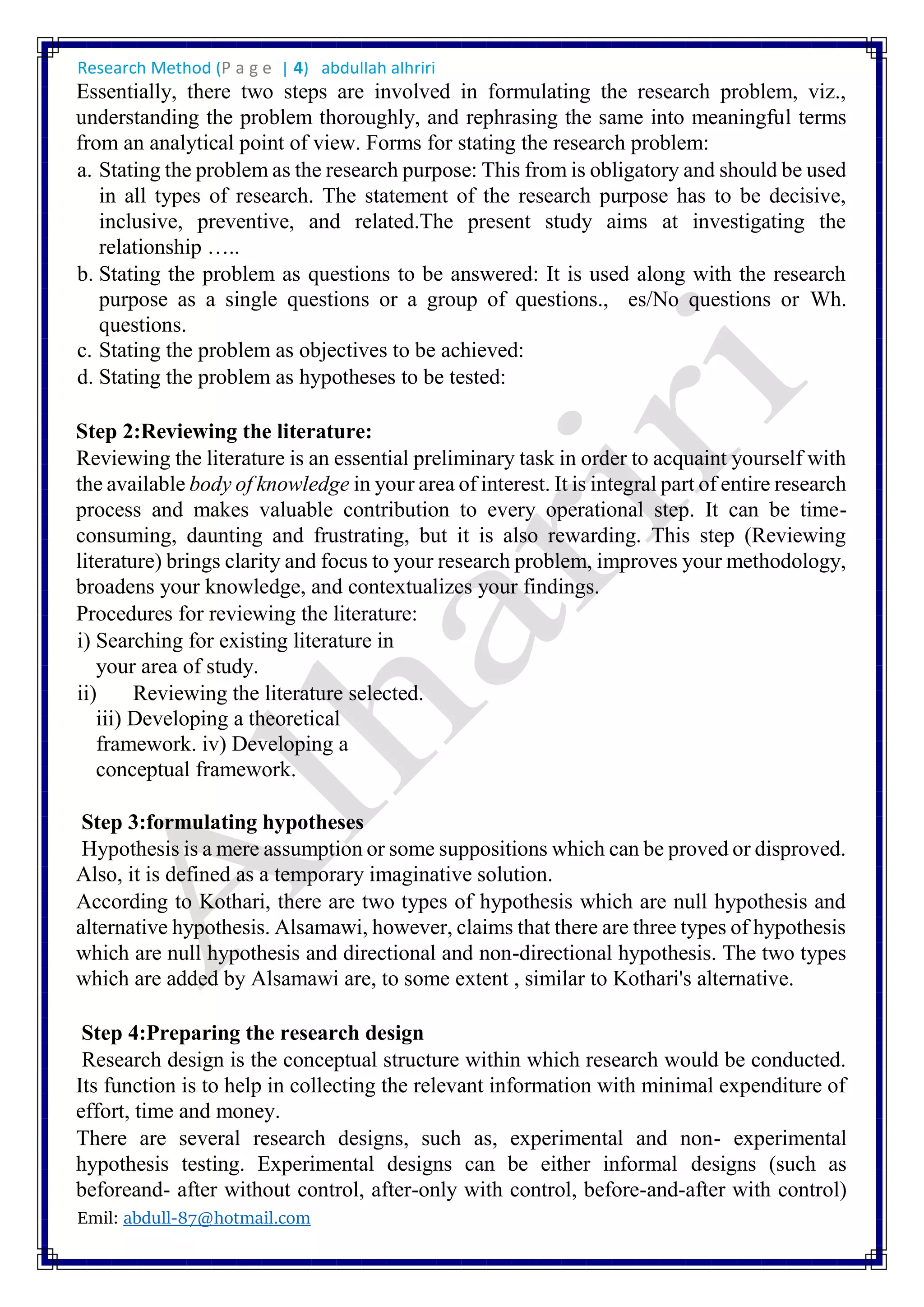 Research Method (P a g e | 4) abdullah alhriri
Emil: abdull-87@hotmail.com
Essentially, there two steps are involved in formulating the research problem, viz.,
understanding the problem thoroughly, and rephrasing the same into meaningful terms
from an analytical point of view. Forms for stating the research problem:
a. Stating the problem as the research purpose: This from is obligatory and should be used
in all types of research. The statement of the research purpose has to be decisive,
inclusive, preventive, and related.The present study aims at investigating the
relationship …..
b. Stating the problem as questions to be answered: It is used along with the research
purpose as a single questions or a group of questions., es/No questions or Wh.
questions.
c. Stating the problem as objectives to be achieved:
d. Stating the problem as hypotheses to be tested:
Step 2:Reviewing the literature:
Reviewing the literature is an essential preliminary task in order to acquaint yourself with
the available body of knowledge in your area of interest. It is integral part of entire research
process and makes valuable contribution to every operational step. It can be time-
consuming, daunting and frustrating, but it is also rewarding. This step (Reviewing
literature) brings clarity and focus to your research problem, improves your methodology,
broadens your knowledge, and contextualizes your findings.
Procedures for reviewing the literature:
i) Searching for existing literature in
your area of study.
ii) Reviewing the literature selected.
iii) Developing a theoretical
framework. iv) Developing a
conceptual framework.
Step 3:formulating hypotheses
Hypothesis is a mere assumption or some suppositions which can be proved or disproved.
Also, it is defined as a temporary imaginative solution.
According to Kothari, there are two types of hypothesis which are null hypothesis and
alternative hypothesis. Alsamawi, however, claims that there are three types of hypothesis
which are null hypothesis and directional and non-directional hypothesis. The two types
which are added by Alsamawi are, to some extent , similar to Kothari's alternative.
Step 4:Preparing the research design
Research design is the conceptual structure within which research would be conducted.
Its function is to help in collecting the relevant information with minimal expenditure of
effort, time and money.
There are several research designs, such as, experimental and non- experimental
hypothesis testing. Experimental designs can be either informal designs (such as
beforeand- after without control, after-only with control, before-and-after with control)
 