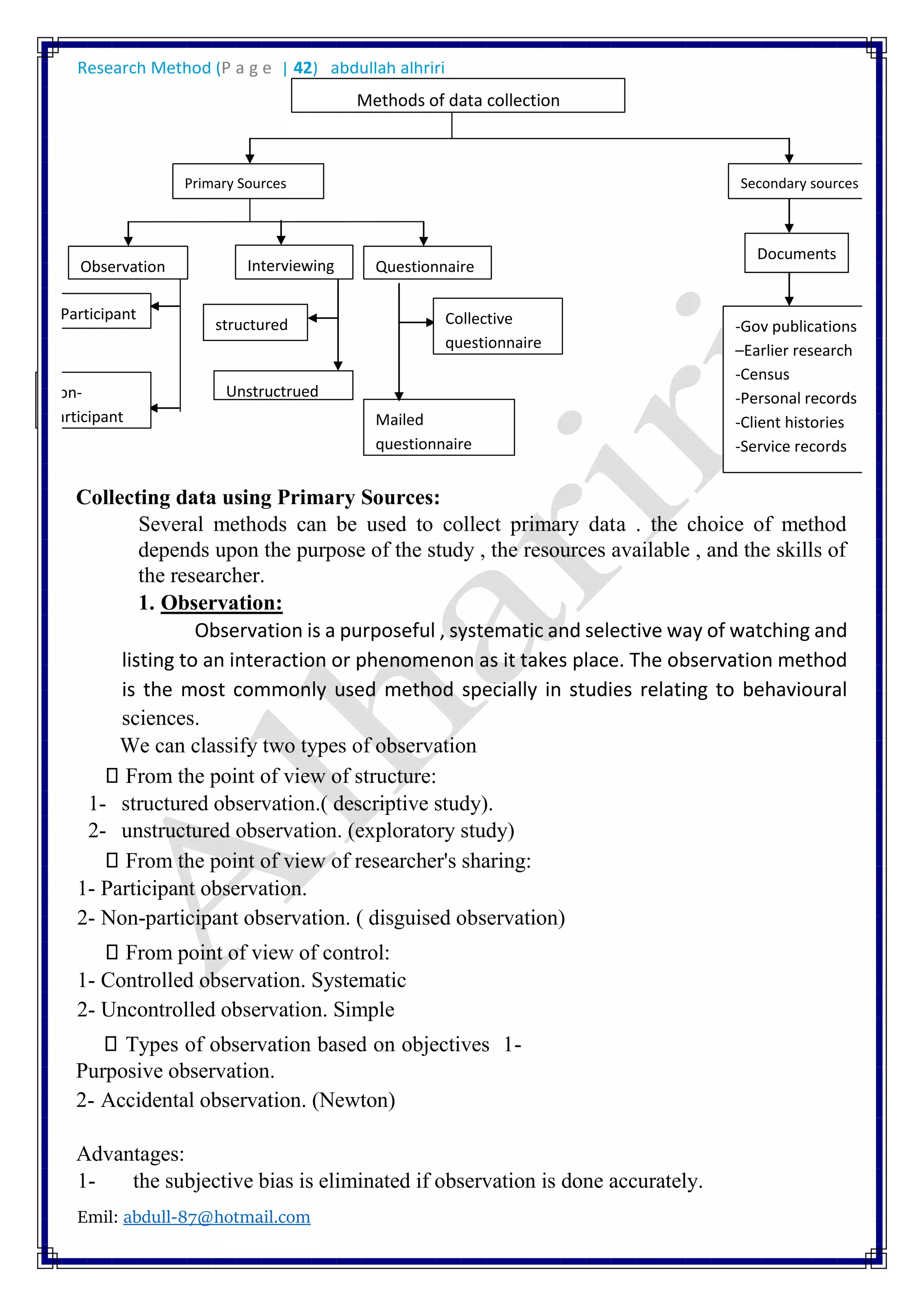 Research Method (P a g e | 42) abdullah alhriri
Emil: abdull-87@hotmail.com
Collecting data using Primary Sources:
Several methods can be used to collect primary data . the choice of method
depends upon the purpose of the study , the resources available , and the skills of
the researcher.
1. Observation:
Observation is a purposeful , systematic and selective way of watching and
listing to an interaction or phenomenon as it takes place. The observation method
is the most commonly used method specially in studies relating to behavioural
sciences.
We can classify two types of observation
From the point of view of structure:
1- structured observation.( descriptive study).
2- unstructured observation. (exploratory study)
From the point of view of researcher's sharing:
1- Participant observation.
2- Non-participant observation. ( disguised observation)
From point of view of control:
1- Controlled observation. Systematic
2- Uncontrolled observation. Simple
Types of observation based on objectives 1-
Purposive observation.
2- Accidental observation. (Newton)
Advantages:
1- the subjective bias is eliminated if observation is done accurately.
Documents
structured
Mailed
questionnaire
Unstructrued
Observation Interviewing Questionnaire
Participant
Non-
Participant
Methods of data collection
Primary Sources Secondary sources
-Gov publications
–Earlier research
-Census
-Personal records
-Client histories
-Service records
Collective
questionnaire
 