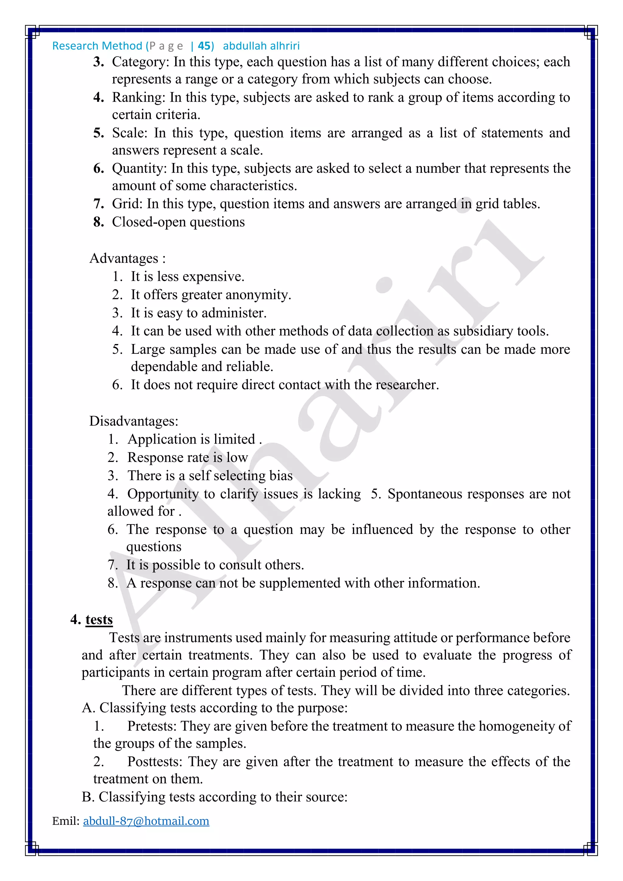 Research Method (P a g e | 45) abdullah alhriri
Emil: abdull-87@hotmail.com
3. Category: In this type, each question has a list of many different choices; each
represents a range or a category from which subjects can choose.
4. Ranking: In this type, subjects are asked to rank a group of items according to
certain criteria.
5. Scale: In this type, question items are arranged as a list of statements and
answers represent a scale.
6. Quantity: In this type, subjects are asked to select a number that represents the
amount of some characteristics.
7. Grid: In this type, question items and answers are arranged in grid tables.
8. Closed-open questions
Advantages :
1. It is less expensive.
2. It offers greater anonymity.
3. It is easy to administer.
4. It can be used with other methods of data collection as subsidiary tools.
5. Large samples can be made use of and thus the results can be made more
dependable and reliable.
6. It does not require direct contact with the researcher.
Disadvantages:
1. Application is limited .
2. Response rate is low
3. There is a self selecting bias
4. Opportunity to clarify issues is lacking 5. Spontaneous responses are not
allowed for .
6. The response to a question may be influenced by the response to other
questions
7. It is possible to consult others.
8. A response can not be supplemented with other information.
4. tests
Tests are instruments used mainly for measuring attitude or performance before
and after certain treatments. They can also be used to evaluate the progress of
participants in certain program after certain period of time.
There are different types of tests. They will be divided into three categories.
A. Classifying tests according to the purpose:
1. Pretests: They are given before the treatment to measure the homogeneity of
the groups of the samples.
2. Posttests: They are given after the treatment to measure the effects of the
treatment on them.
B. Classifying tests according to their source:
 