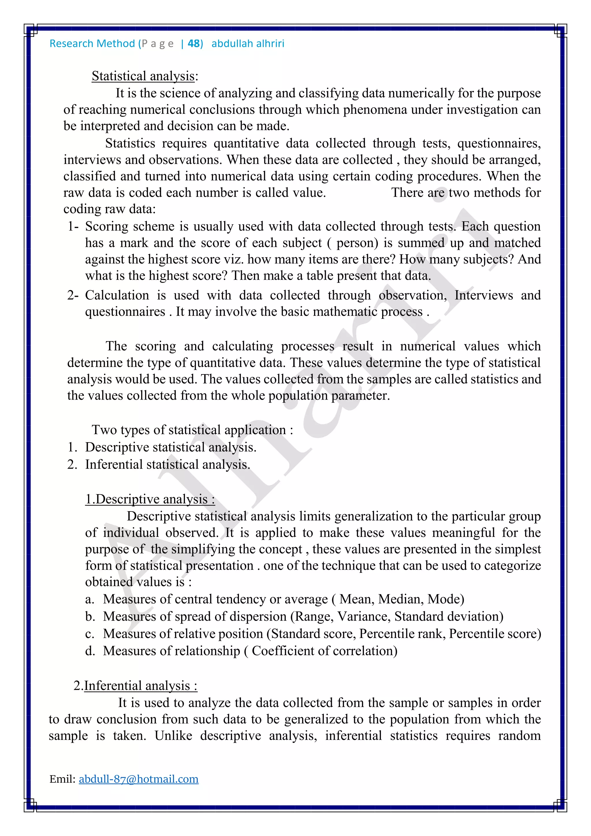 Research Method (P a g e | 48) abdullah alhriri
Emil: abdull-87@hotmail.com
Statistical analysis:
It is the science of analyzing and classifying data numerically for the purpose
of reaching numerical conclusions through which phenomena under investigation can
be interpreted and decision can be made.
Statistics requires quantitative data collected through tests, questionnaires,
interviews and observations. When these data are collected , they should be arranged,
classified and turned into numerical data using certain coding procedures. When the
raw data is coded each number is called value. There are two methods for
coding raw data:
1- Scoring scheme is usually used with data collected through tests. Each question
has a mark and the score of each subject ( person) is summed up and matched
against the highest score viz. how many items are there? How many subjects? And
what is the highest score? Then make a table present that data.
2- Calculation is used with data collected through observation, Interviews and
questionnaires . It may involve the basic mathematic process .
The scoring and calculating processes result in numerical values which
determine the type of quantitative data. These values determine the type of statistical
analysis would be used. The values collected from the samples are called statistics and
the values collected from the whole population parameter.
Two types of statistical application :
1. Descriptive statistical analysis.
2. Inferential statistical analysis.
1.Descriptive analysis :
Descriptive statistical analysis limits generalization to the particular group
of individual observed. It is applied to make these values meaningful for the
purpose of the simplifying the concept , these values are presented in the simplest
form of statistical presentation . one of the technique that can be used to categorize
obtained values is :
a. Measures of central tendency or average ( Mean, Median, Mode)
b. Measures of spread of dispersion (Range, Variance, Standard deviation)
c. Measures of relative position (Standard score, Percentile rank, Percentile score)
d. Measures of relationship ( Coefficient of correlation)
2.Inferential analysis :
It is used to analyze the data collected from the sample or samples in order
to draw conclusion from such data to be generalized to the population from which the
sample is taken. Unlike descriptive analysis, inferential statistics requires random
 