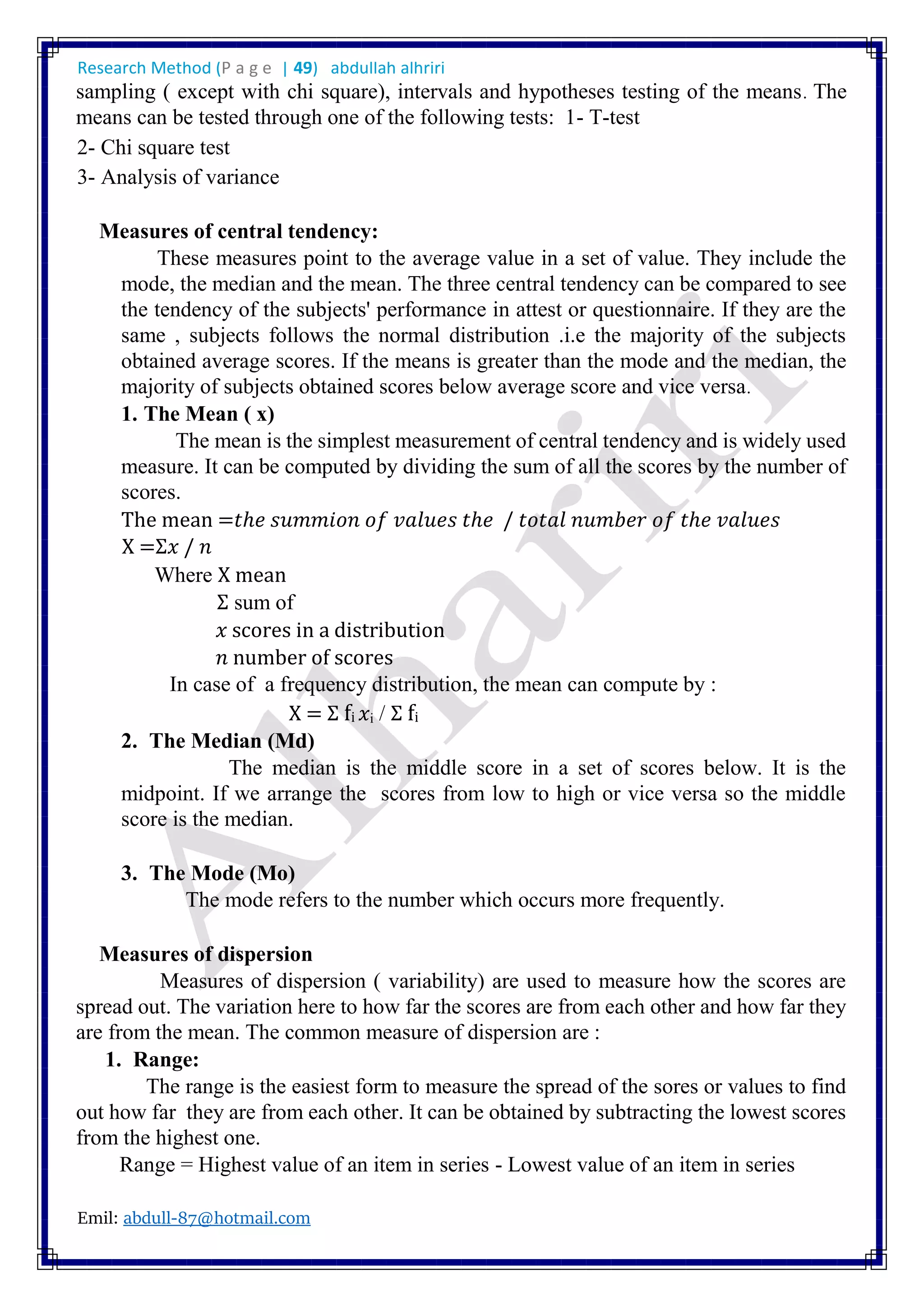 Research Method (P a g e | 49) abdullah alhriri
Emil: abdull-87@hotmail.com
sampling ( except with chi square), intervals and hypotheses testing of the means. The
means can be tested through one of the following tests: 1- T-test
2- Chi square test
3- Analysis of variance
Measures of central tendency:
These measures point to the average value in a set of value. They include the
mode, the median and the mean. The three central tendency can be compared to see
the tendency of the subjects' performance in attest or questionnaire. If they are the
same , subjects follows the normal distribution .i.e the majority of the subjects
obtained average scores. If the means is greater than the mode and the median, the
majority of subjects obtained scores below average score and vice versa.
1. The Mean ( x)
The mean is the simplest measurement of central tendency and is widely used
measure. It can be computed by dividing the sum of all the scores by the number of
scores.
The mean =𝑡ℎ𝑒 𝑠𝑢𝑚𝑚𝑖𝑜𝑛 𝑜𝑓 𝑣𝑎𝑙𝑢𝑒𝑠 𝑡ℎ𝑒 / 𝑡𝑜𝑡𝑎𝑙 𝑛𝑢𝑚𝑏𝑒𝑟 𝑜𝑓 𝑡ℎ𝑒 𝑣𝑎𝑙𝑢𝑒𝑠
X =Σ𝑥 / 𝑛
Where X mean
Σ sum of
𝑥 scores in a distribution
𝑛 number of scores
In case of a frequency distribution, the mean can compute by :
X = Σ fi 𝑥i / Σ fi
2. The Median (Md)
The median is the middle score in a set of scores below. It is the
midpoint. If we arrange the scores from low to high or vice versa so the middle
score is the median.
3. The Mode (Mo)
The mode refers to the number which occurs more frequently.
Measures of dispersion
Measures of dispersion ( variability) are used to measure how the scores are
spread out. The variation here to how far the scores are from each other and how far they
are from the mean. The common measure of dispersion are :
1. Range:
The range is the easiest form to measure the spread of the sores or values to find
out how far they are from each other. It can be obtained by subtracting the lowest scores
from the highest one.
Range = Highest value of an item in series - Lowest value of an item in series
 
