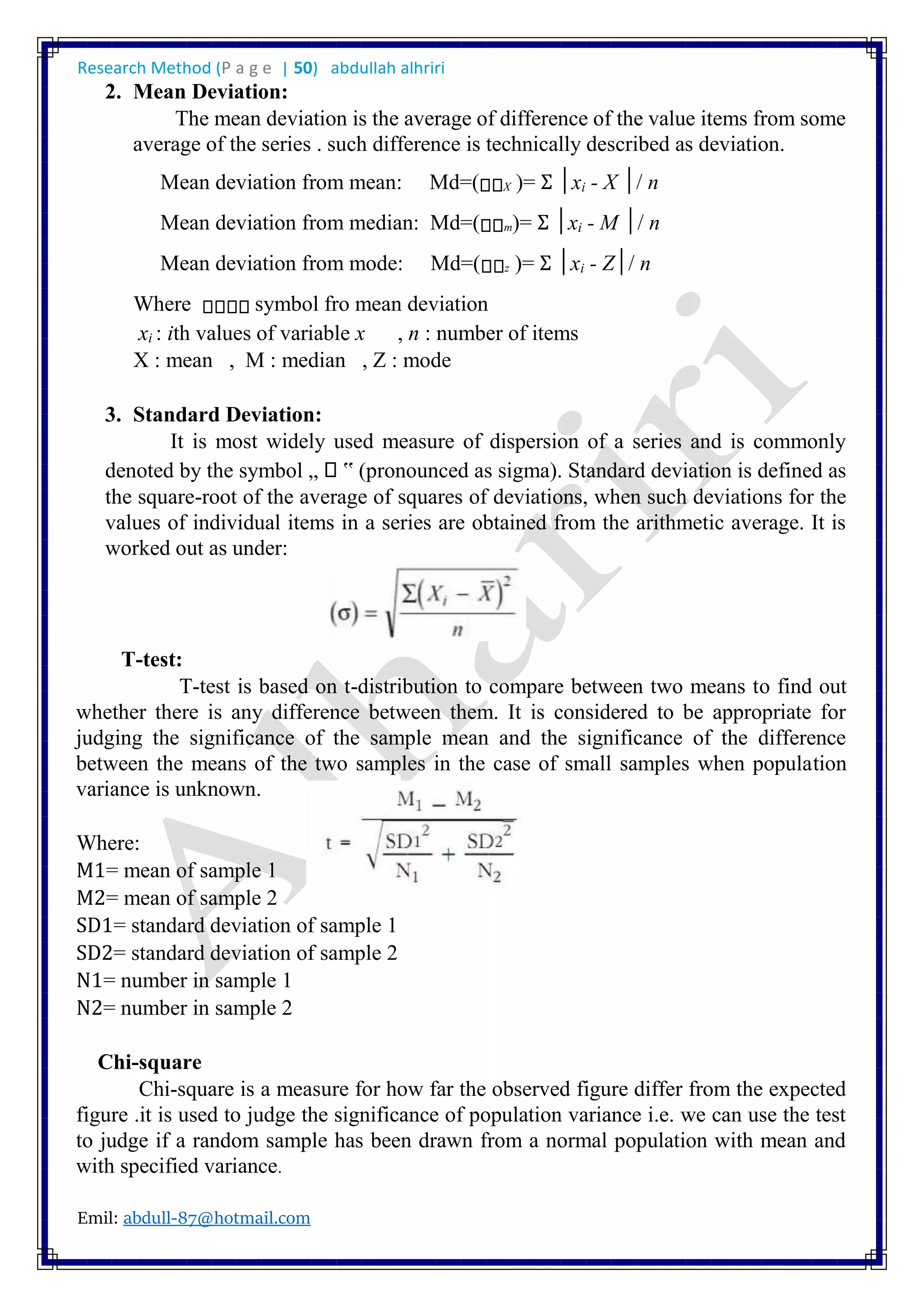 Research Method (P a g e | 50) abdullah alhriri
Emil: abdull-87@hotmail.com
2. Mean Deviation:
The mean deviation is the average of difference of the value items from some
average of the series . such difference is technically described as deviation.
Mean deviation from mean: Md=( X )= Σ │xi - X │/ n
Mean deviation from median: Md=( m)= Σ │xi - M │/ n
Mean deviation from mode: Md=( z )= Σ │xi - Z│/ n
Where symbol fro mean deviation
xi : ith values of variable x , n : number of items
X : mean , M : median , Z : mode
3. Standard Deviation:
It is most widely used measure of dispersion of a series and is commonly
denoted by the symbol „ ‟ (pronounced as sigma). Standard deviation is defined as
the square-root of the average of squares of deviations, when such deviations for the
values of individual items in a series are obtained from the arithmetic average. It is
worked out as under:
T-test:
T-test is based on t-distribution to compare between two means to find out
whether there is any difference between them. It is considered to be appropriate for
judging the significance of the sample mean and the significance of the difference
between the means of the two samples in the case of small samples when population
variance is unknown.
Where:
M1= mean of sample 1
M2= mean of sample 2
SD1= standard deviation of sample 1
SD2= standard deviation of sample 2
N1= number in sample 1
N2= number in sample 2
Chi-square
Chi-square is a measure for how far the observed figure differ from the expected
figure .it is used to judge the significance of population variance i.e. we can use the test
to judge if a random sample has been drawn from a normal population with mean and
with specified variance.
 