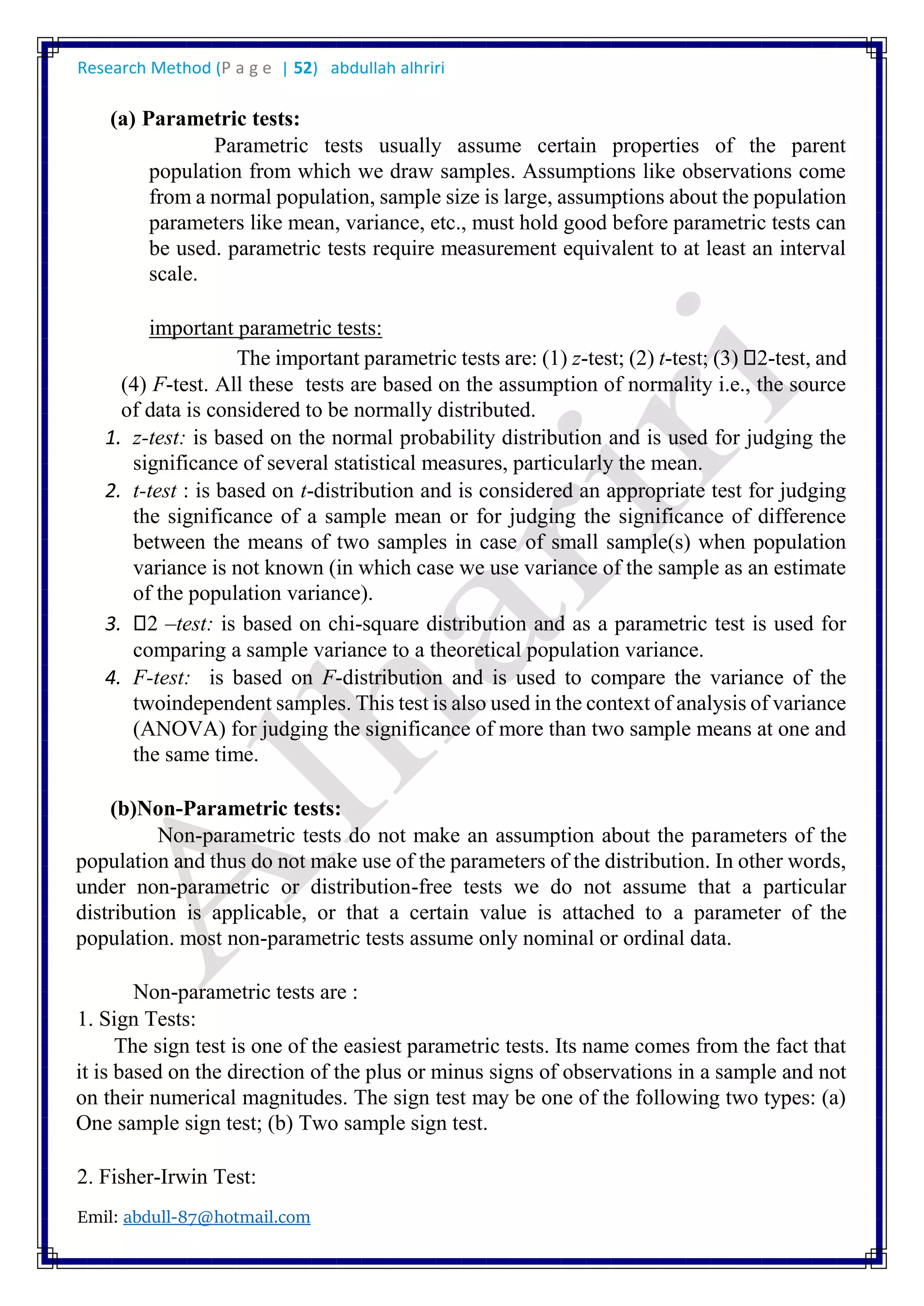 Research Method (P a g e | 52) abdullah alhriri
Emil: abdull-87@hotmail.com
(a) Parametric tests:
Parametric tests usually assume certain properties of the parent
population from which we draw samples. Assumptions like observations come
from a normal population, sample size is large, assumptions about the population
parameters like mean, variance, etc., must hold good before parametric tests can
be used. parametric tests require measurement equivalent to at least an interval
scale.
important parametric tests:
The important parametric tests are: (1) z-test; (2) t-test; (3) 2-test, and
(4) F-test. All these tests are based on the assumption of normality i.e., the source
of data is considered to be normally distributed.
1. z-test: is based on the normal probability distribution and is used for judging the
significance of several statistical measures, particularly the mean.
2. t-test : is based on t-distribution and is considered an appropriate test for judging
the significance of a sample mean or for judging the significance of difference
between the means of two samples in case of small sample(s) when population
variance is not known (in which case we use variance of the sample as an estimate
of the population variance).
3. 2 –test: is based on chi-square distribution and as a parametric test is used for
comparing a sample variance to a theoretical population variance.
4. F-test: is based on F-distribution and is used to compare the variance of the
twoindependent samples. This test is also used in the context of analysis of variance
(ANOVA) for judging the significance of more than two sample means at one and
the same time.
(b)Non-Parametric tests:
Non-parametric tests do not make an assumption about the parameters of the
population and thus do not make use of the parameters of the distribution. In other words,
under non-parametric or distribution-free tests we do not assume that a particular
distribution is applicable, or that a certain value is attached to a parameter of the
population. most non-parametric tests assume only nominal or ordinal data.
Non-parametric tests are :
1. Sign Tests:
The sign test is one of the easiest parametric tests. Its name comes from the fact that
it is based on the direction of the plus or minus signs of observations in a sample and not
on their numerical magnitudes. The sign test may be one of the following two types: (a)
One sample sign test; (b) Two sample sign test.
2. Fisher-Irwin Test:
 