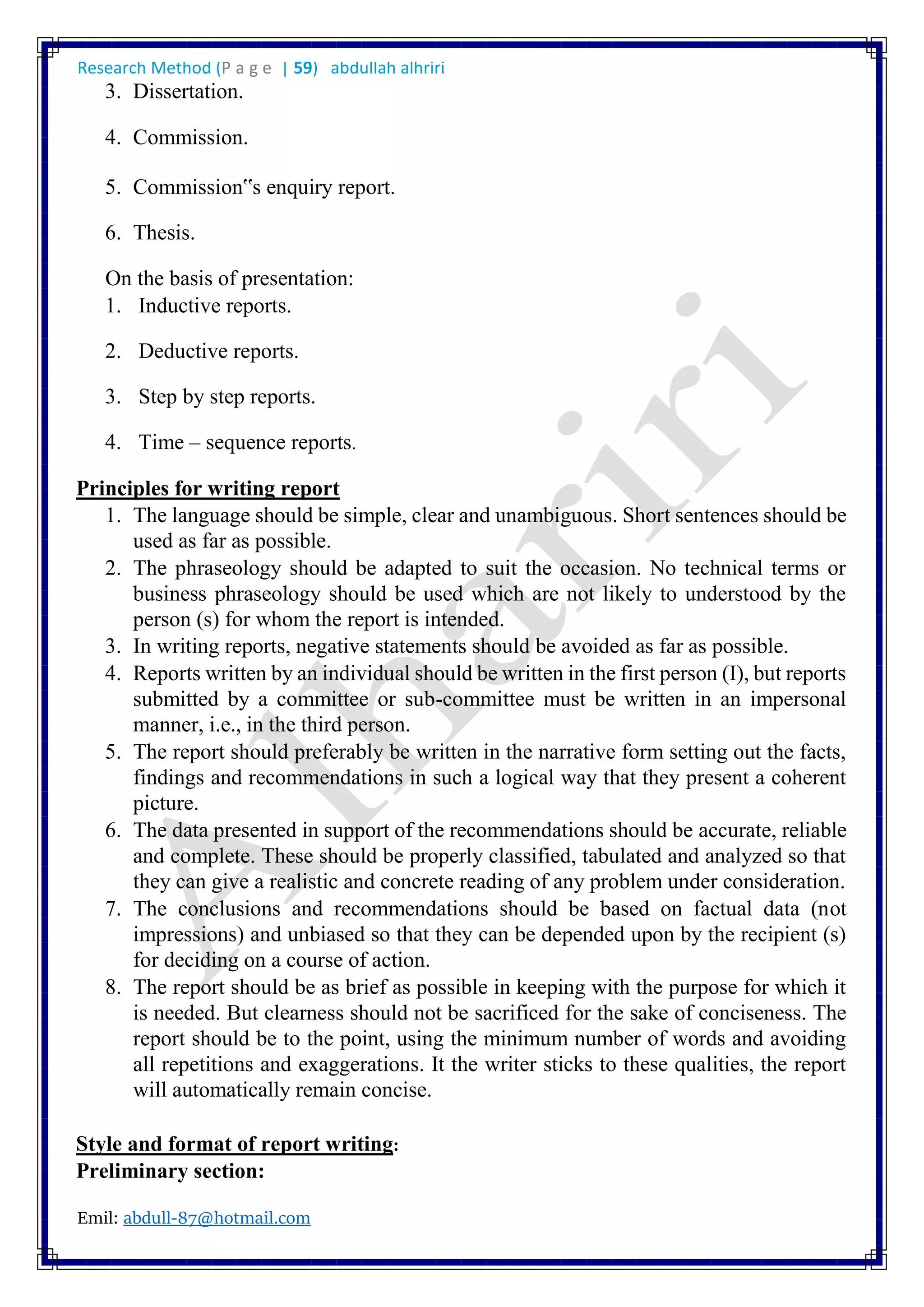 Research Method (P a g e | 59) abdullah alhriri
Emil: abdull-87@hotmail.com
3. Dissertation.
4. Commission.
5. Commission‟s enquiry report.
6. Thesis.
On the basis of presentation:
1. Inductive reports.
2. Deductive reports.
3. Step by step reports.
4. Time – sequence reports.
Principles for writing report
1. The language should be simple, clear and unambiguous. Short sentences should be
used as far as possible.
2. The phraseology should be adapted to suit the occasion. No technical terms or
business phraseology should be used which are not likely to understood by the
person (s) for whom the report is intended.
3. In writing reports, negative statements should be avoided as far as possible.
4. Reports written by an individual should be written in the first person (I), but reports
submitted by a committee or sub-committee must be written in an impersonal
manner, i.e., in the third person.
5. The report should preferably be written in the narrative form setting out the facts,
findings and recommendations in such a logical way that they present a coherent
picture.
6. The data presented in support of the recommendations should be accurate, reliable
and complete. These should be properly classified, tabulated and analyzed so that
they can give a realistic and concrete reading of any problem under consideration.
7. The conclusions and recommendations should be based on factual data (not
impressions) and unbiased so that they can be depended upon by the recipient (s)
for deciding on a course of action.
8. The report should be as brief as possible in keeping with the purpose for which it
is needed. But clearness should not be sacrificed for the sake of conciseness. The
report should be to the point, using the minimum number of words and avoiding
all repetitions and exaggerations. It the writer sticks to these qualities, the report
will automatically remain concise.
Style and format of report writing:
Preliminary section:
 
