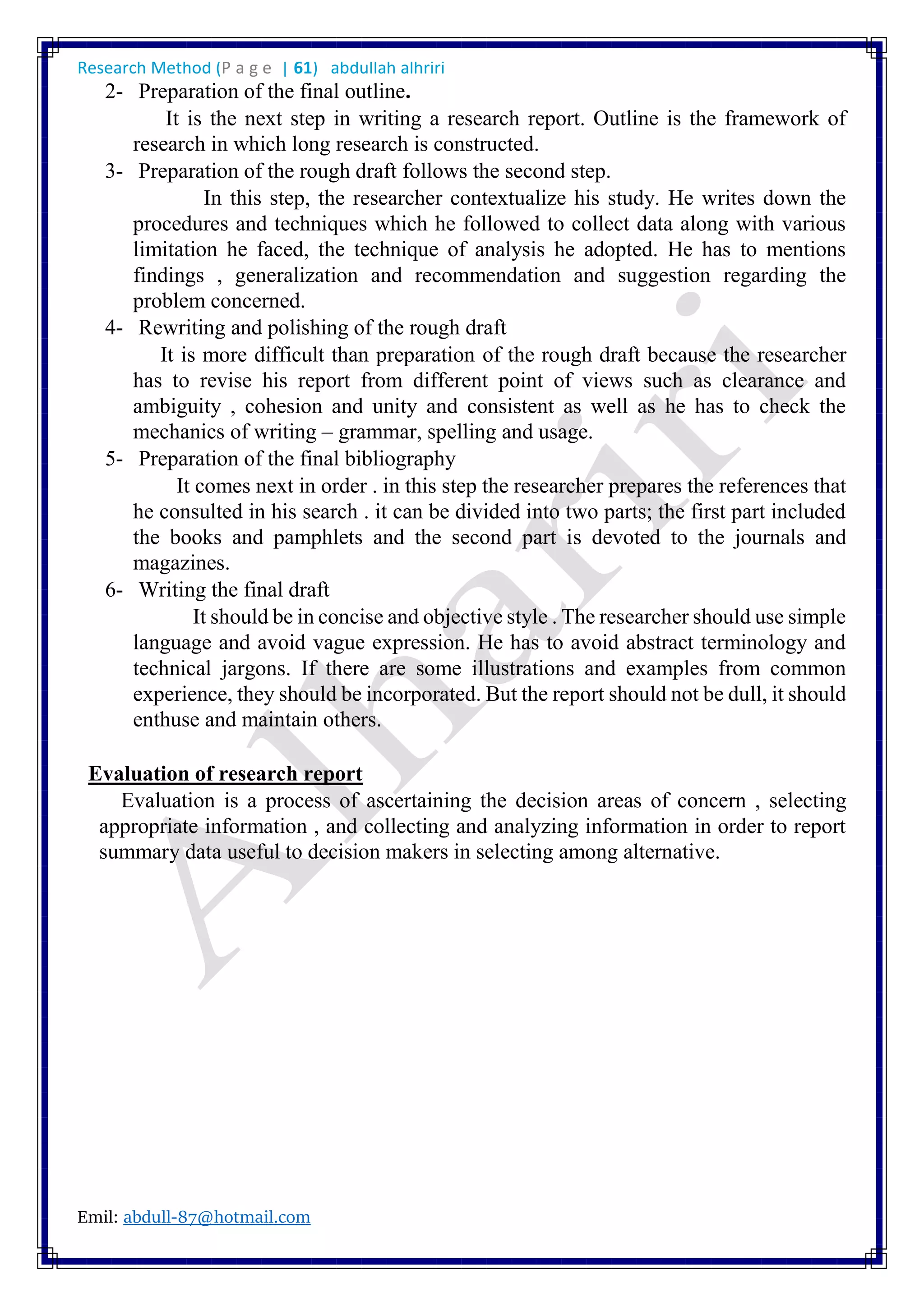 Research Method (P a g e | 61) abdullah alhriri
Emil: abdull-87@hotmail.com
2- Preparation of the final outline.
It is the next step in writing a research report. Outline is the framework of
research in which long research is constructed.
3- Preparation of the rough draft follows the second step.
In this step, the researcher contextualize his study. He writes down the
procedures and techniques which he followed to collect data along with various
limitation he faced, the technique of analysis he adopted. He has to mentions
findings , generalization and recommendation and suggestion regarding the
problem concerned.
4- Rewriting and polishing of the rough draft
It is more difficult than preparation of the rough draft because the researcher
has to revise his report from different point of views such as clearance and
ambiguity , cohesion and unity and consistent as well as he has to check the
mechanics of writing – grammar, spelling and usage.
5- Preparation of the final bibliography
It comes next in order . in this step the researcher prepares the references that
he consulted in his search . it can be divided into two parts; the first part included
the books and pamphlets and the second part is devoted to the journals and
magazines.
6- Writing the final draft
It should be in concise and objective style . The researcher should use simple
language and avoid vague expression. He has to avoid abstract terminology and
technical jargons. If there are some illustrations and examples from common
experience, they should be incorporated. But the report should not be dull, it should
enthuse and maintain others.
Evaluation of research report
Evaluation is a process of ascertaining the decision areas of concern , selecting
appropriate information , and collecting and analyzing information in order to report
summary data useful to decision makers in selecting among alternative.
 