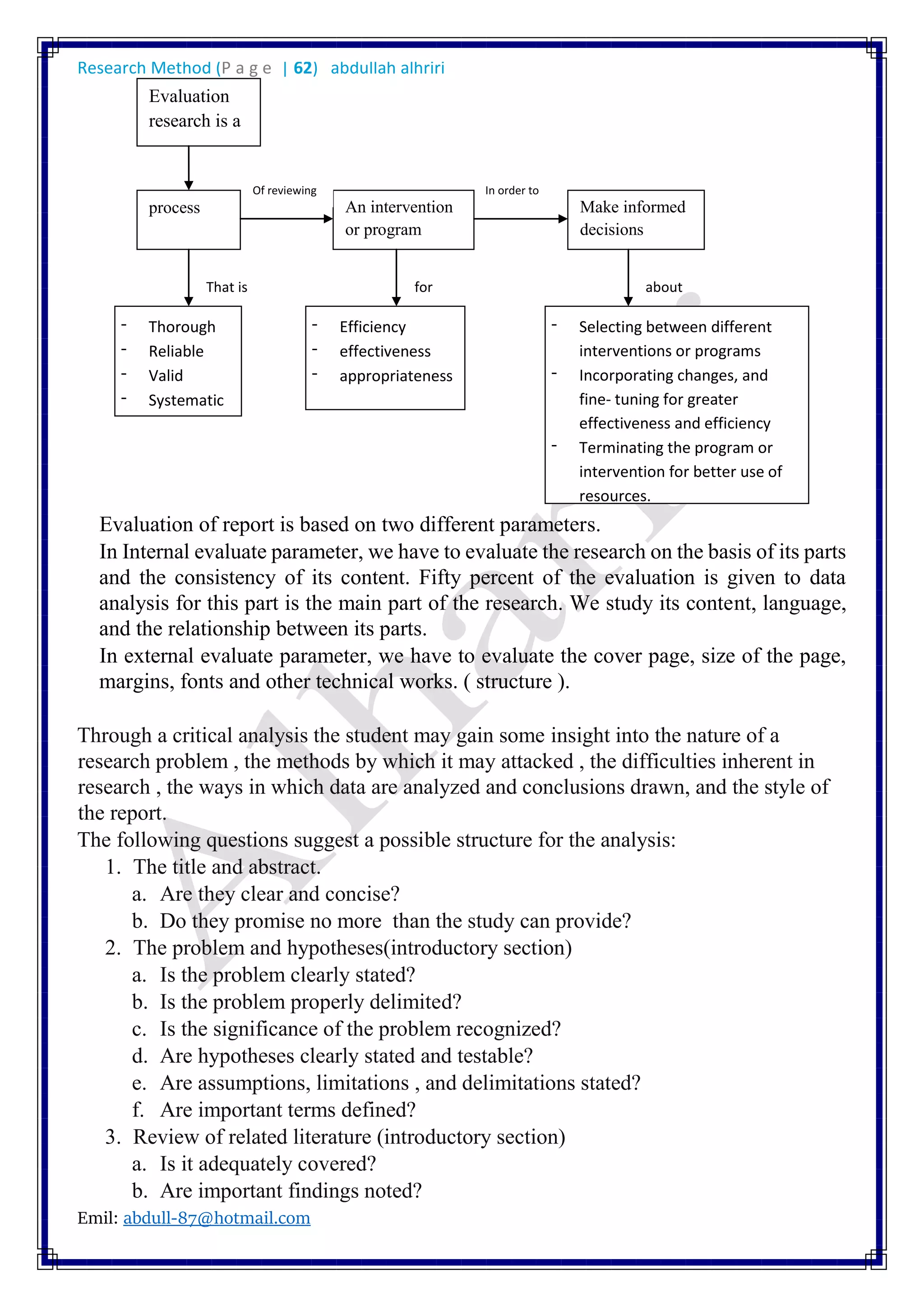 Research Method (P a g e | 62) abdullah alhriri
Emil: abdull-87@hotmail.com
Evaluation of report is based on two different parameters.
In Internal evaluate parameter, we have to evaluate the research on the basis of its parts
and the consistency of its content. Fifty percent of the evaluation is given to data
analysis for this part is the main part of the research. We study its content, language,
and the relationship between its parts.
In external evaluate parameter, we have to evaluate the cover page, size of the page,
margins, fonts and other technical works. ( structure ).
Through a critical analysis the student may gain some insight into the nature of a
research problem , the methods by which it may attacked , the difficulties inherent in
research , the ways in which data are analyzed and conclusions drawn, and the style of
the report.
The following questions suggest a possible structure for the analysis:
1. The title and abstract.
a. Are they clear and concise?
b. Do they promise no more than the study can provide?
2. The problem and hypotheses(introductory section)
a. Is the problem clearly stated?
b. Is the problem properly delimited?
c. Is the significance of the problem recognized?
d. Are hypotheses clearly stated and testable?
e. Are assumptions, limitations , and delimitations stated?
f. Are important terms defined?
3. Review of related literature (introductory section)
a. Is it adequately covered?
b. Are important findings noted?
Evaluation
research is a
process An intervention
or program
Make informed
decisions
Of reviewing In order to
That is aboutfor
- Thorough
- Reliable
- Valid
- Systematic
- Efficiency
- effectiveness
- appropriateness
- Selecting between different
interventions or programs
- Incorporating changes, and
fine- tuning for greater
effectiveness and efficiency
- Terminating the program or
intervention for better use of
resources.
 