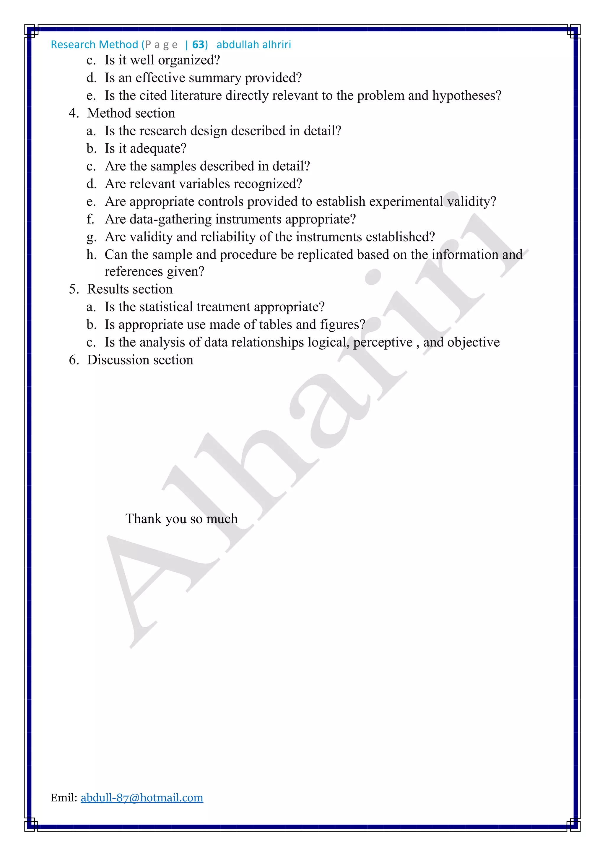 Research Method (P a g e | 63) abdullah alhriri
Emil: abdull-87@hotmail.com
c. Is it well organized?
d. Is an effective summary provided?
e. Is the cited literature directly relevant to the problem and hypotheses?
4. Method section
a. Is the research design described in detail?
b. Is it adequate?
c. Are the samples described in detail?
d. Are relevant variables recognized?
e. Are appropriate controls provided to establish experimental validity?
f. Are data-gathering instruments appropriate?
g. Are validity and reliability of the instruments established?
h. Can the sample and procedure be replicated based on the information and
references given?
5. Results section
a. Is the statistical treatment appropriate?
b. Is appropriate use made of tables and figures?
c. Is the analysis of data relationships logical, perceptive , and objective
6. Discussion section
Thank you so much
 