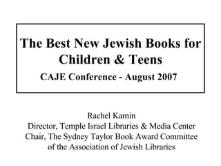 The Best New Jewish Books for Children & Teens CAJE Conference - August 2007   Rachel Kamin Director, Temple Israel Libraries & Media Center Chair, The Sydney Taylor Book Award Committee of the Association of Jewish Libraries 