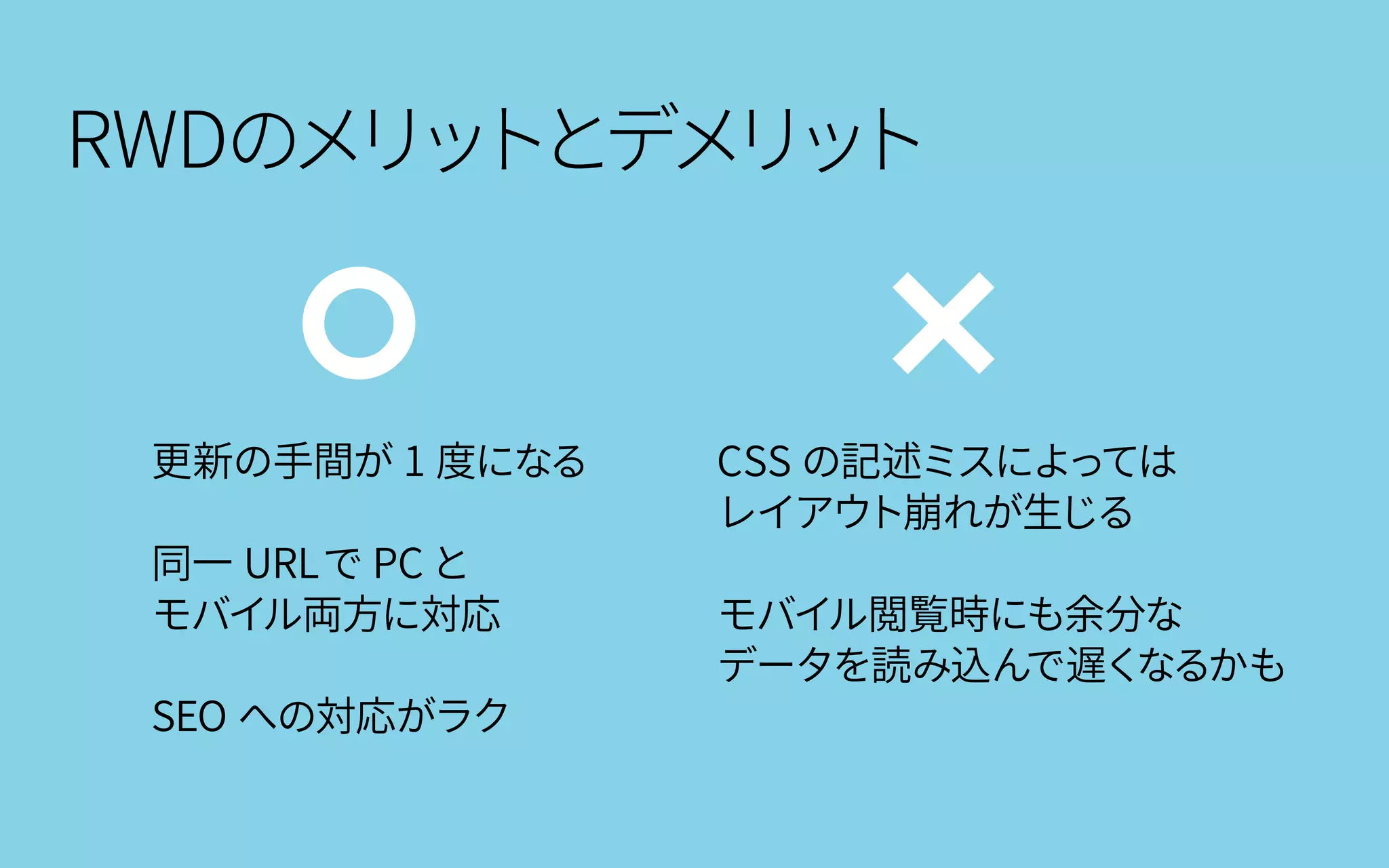 RWDのメリットとデメリット
更新の手間が 1 度になる
同一 URLで PC と
モバイル両方に対応
SEO への対応がラク
CSS の記述ミスによっては
レイアウト崩れが生じる
モバイル閲覧時にも余分な
データを読み込んで遅くなるかも
 