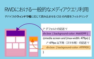 RWDにおける一般的なメディアクエリ利用
/* デフォルトの記述 */
div.box { background-color: #660099 }
@media screen and (max-width: 479px) {
/* 479px 以下用（スマホ用）の記述 */
div.box { background-color: #ff9900 }
}
デバイスのウィンドウ幅に応じて読み込ませる CSS の内容をフィルタリング
 