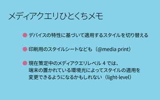 メディアクエリひとくちメモ
● デバイスの特性に基づいて適用するスタイルを切り替える
● 印刷用のスタイルシートなども（@media print）
● 現在策定中のメディアクエリレベル 4 では、
　 端末の置かれている環境光によってスタイルの適用を
　 変更できるようになるかもしれない（light-level）
 