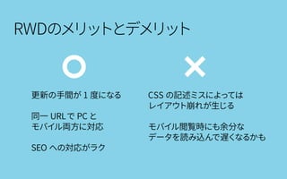 RWDのメリットとデメリット
更新の手間が 1 度になる
同一 URLで PC と
モバイル両方に対応
SEO への対応がラク
CSS の記述ミスによっては
レイアウト崩れが生じる
モバイル閲覧時にも余分な
データを読み込んで遅くなるかも
 