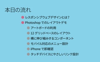 本日の流れ
● レスポンシブウェブデザインとは？
● Photoshop でのレイアウトデモ
● アートボードの利用
● 12 グリッドベースのレイアウト
● 横に伸び縮みするコンポーネント
● モバイル対応のメニュー設計
● iPhone で即確認
● タッチデバイスにやさしいリンク設計
 