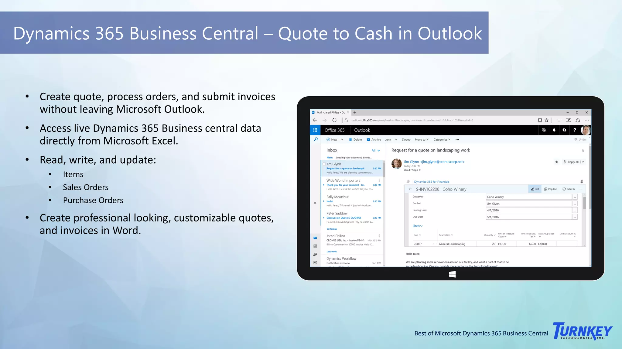 Best of Microsoft Dynamics 365 Business Central
Dynamics 365 Business Central – Quote to Cash in Outlook
• Create quote, process orders, and submit invoices
without leaving Microsoft Outlook.
• Access live Dynamics 365 Business central data
directly from Microsoft Excel.
• Read, write, and update:
• Items
• Sales Orders
• Purchase Orders
• Create professional looking, customizable quotes,
and invoices in Word.
 