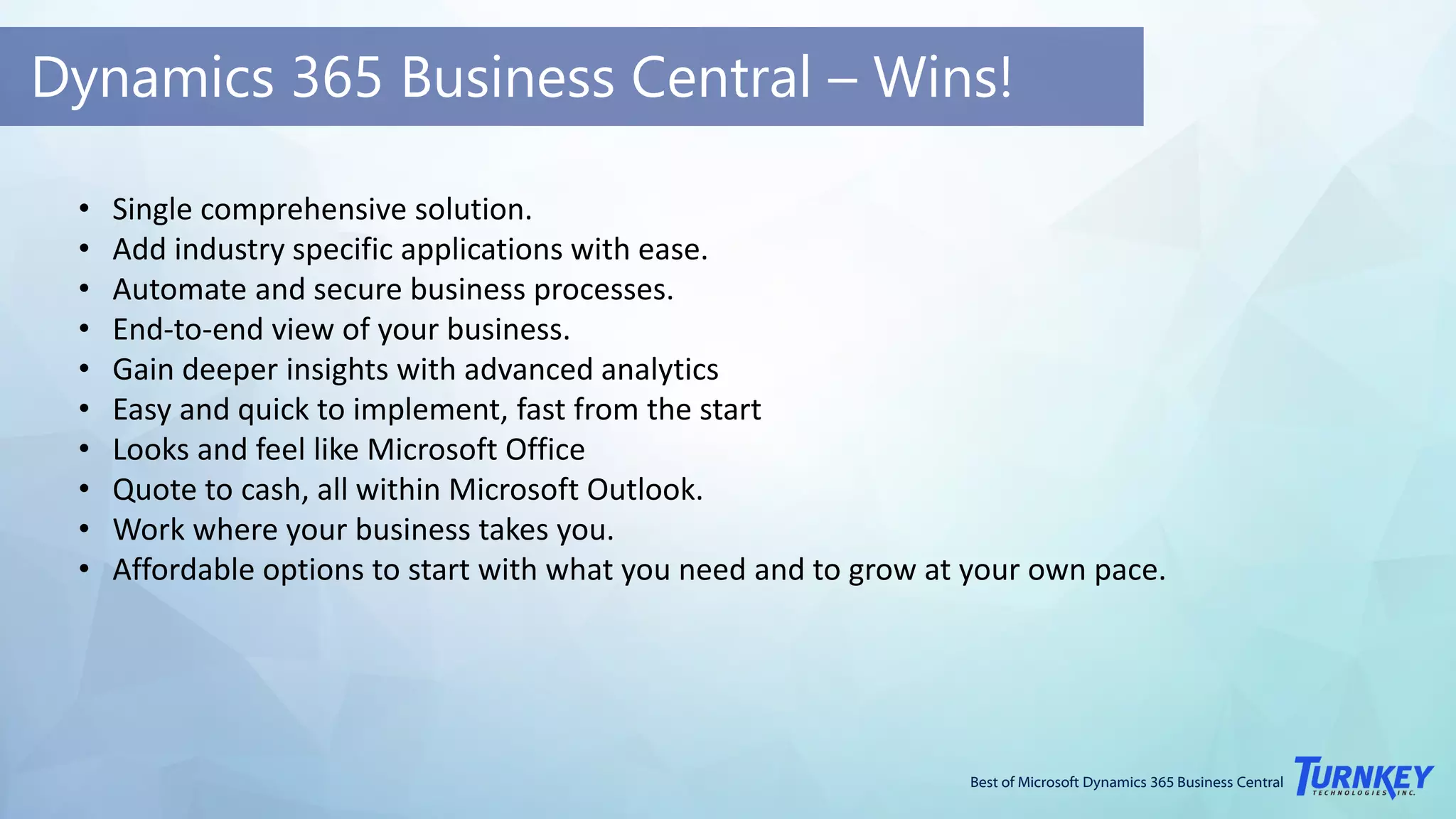 Best of Microsoft Dynamics 365 Business Central
Dynamics 365 Business Central – Wins!
• Single comprehensive solution.
• Add industry specific applications with ease.
• Automate and secure business processes.
• End-to-end view of your business.
• Gain deeper insights with advanced analytics
• Easy and quick to implement, fast from the start
• Looks and feel like Microsoft Office
• Quote to cash, all within Microsoft Outlook.
• Work where your business takes you.
• Affordable options to start with what you need and to grow at your own pace.
 