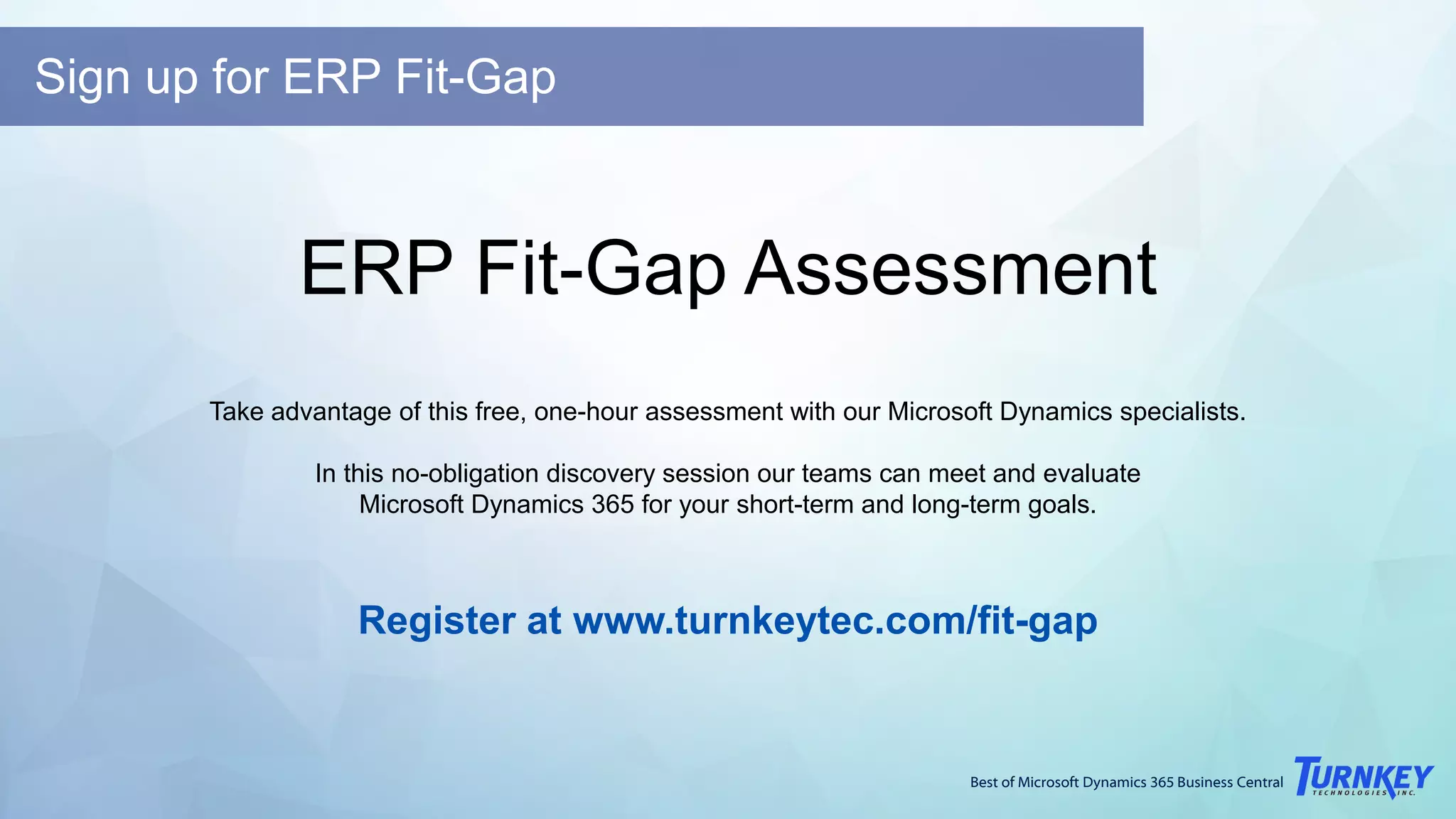 Best of Microsoft Dynamics 365 Business Central
ERP Fit-Gap Assessment
Take advantage of this free, one-hour assessment with our Microsoft Dynamics specialists.
In this no-obligation discovery session our teams can meet and evaluate
Microsoft Dynamics 365 for your short-term and long-term goals.
Register at www.turnkeytec.com/fit-gap
Sign up for ERP Fit-Gap
 