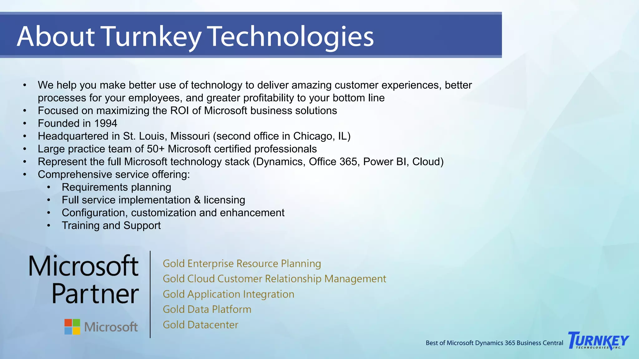 Best of Microsoft Dynamics 365 Business Central
• We help you make better use of technology to deliver amazing customer experiences, better
processes for your employees, and greater profitability to your bottom line
• Focused on maximizing the ROI of Microsoft business solutions
• Founded in 1994
• Headquartered in St. Louis, Missouri (second office in Chicago, IL)
• Large practice team of 50+ Microsoft certified professionals
• Represent the full Microsoft technology stack (Dynamics, Office 365, Power BI, Cloud)
• Comprehensive service offering:
• Requirements planning
• Full service implementation & licensing
• Configuration, customization and enhancement
• Training and Support
About Turnkey Technologies
 