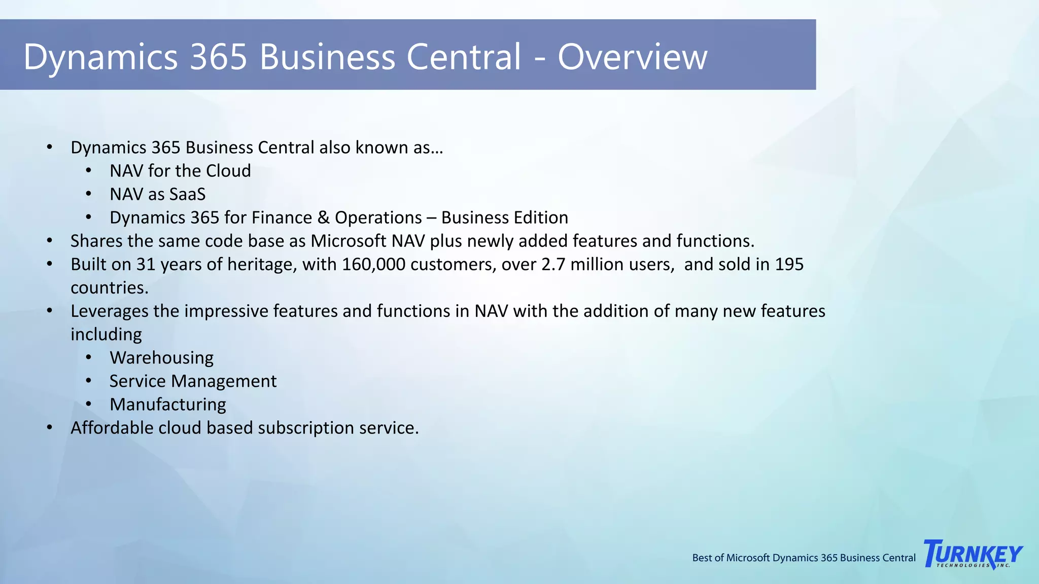 Best of Microsoft Dynamics 365 Business Central
Dynamics 365 Business Central - Overview
• Dynamics 365 Business Central also known as…
• NAV for the Cloud
• NAV as SaaS
• Dynamics 365 for Finance & Operations – Business Edition
• Shares the same code base as Microsoft NAV plus newly added features and functions.
• Built on 31 years of heritage, with 160,000 customers, over 2.7 million users, and sold in 195
countries.
• Leverages the impressive features and functions in NAV with the addition of many new features
including
• Warehousing
• Service Management
• Manufacturing
• Affordable cloud based subscription service.
 