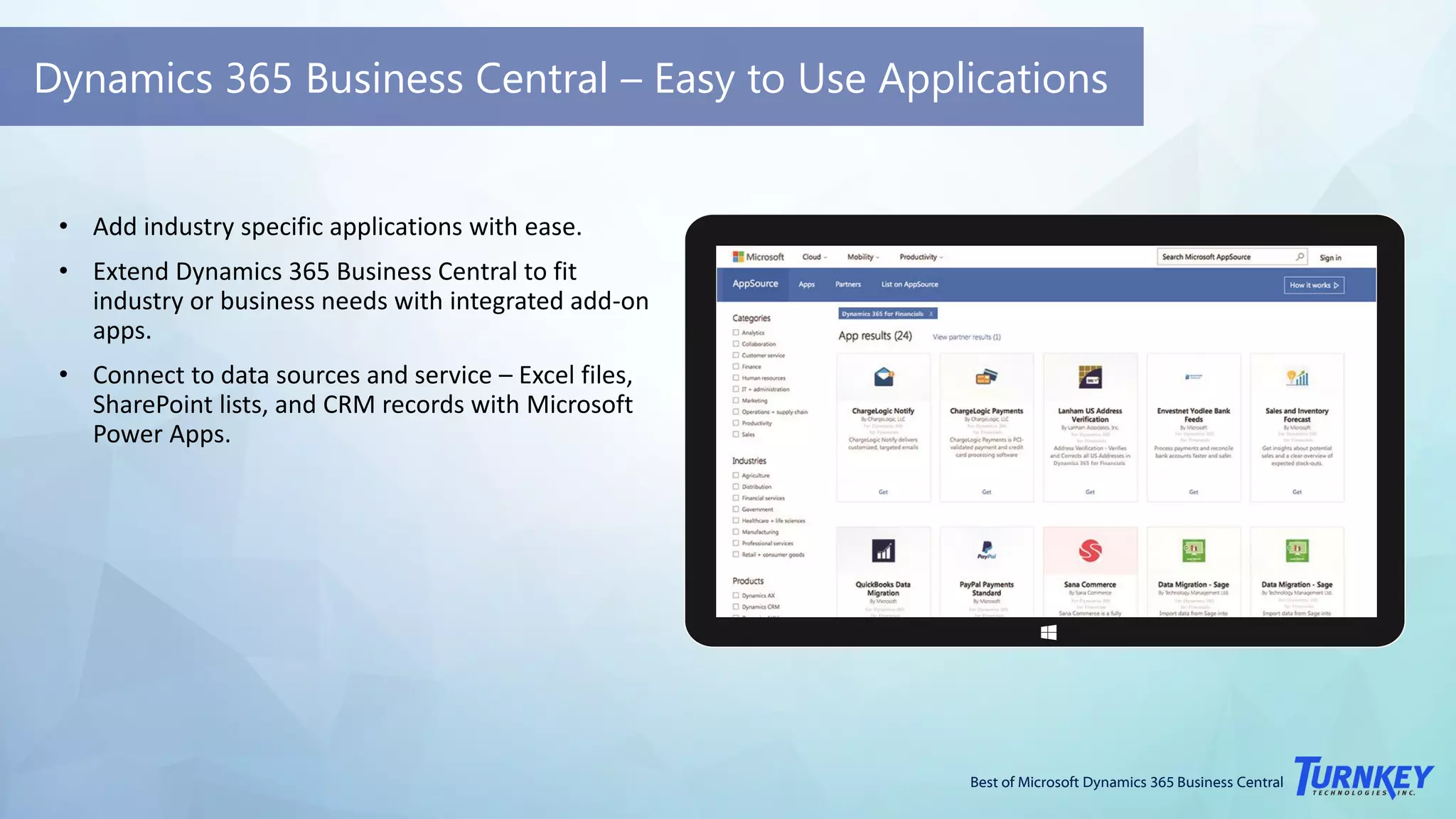 Best of Microsoft Dynamics 365 Business Central
Dynamics 365 Business Central – Easy to Use Applications
• Add industry specific applications with ease.
• Extend Dynamics 365 Business Central to fit
industry or business needs with integrated add-on
apps.
• Connect to data sources and service – Excel files,
SharePoint lists, and CRM records with Microsoft
Power Apps.
 