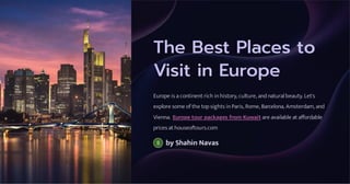The Best Places to
Visit in Europe
Europe is a continent rich in history, culture, and natural beauty. Let's
explore some of the top sights in Paris, Rome, Barcelona, Amsterdam, and
Vienna. Europe tour packages from Kuwait are available at affordable
prices at houseoftours.com
by Shahin Navas
 