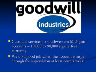 Custodial services to southwestern Michigan accounts – 10,000 to 90,000 square feet currently. We do a good job when the account is large enough for supervision at least once a week. 
