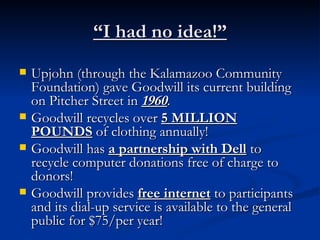 “ I had no idea!” Upjohn (through the Kalamazoo Community Foundation) gave Goodwill its current building on Pitcher Street in  1960 . Goodwill recycles over  5 MILLION POUNDS  of clothing annually! Goodwill has  a partnership with Dell  to recycle computer donations free of charge to donors! Goodwill provides  free internet  to participants and its dial-up service is available to the general public for $75/per year! 