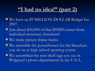 “ I had no idea!” (part 2) We have an $9 MILLION DOLLAR Budget for 2007. Just about $30,000 of that $9MM comes from individual monetary donations!  We make picture frame backs. We assemble the powerhorses for the bleachers you sit on at high school sporting events. We assembled the new shelf tags you see in Walgreen’s photo departments in the U.S.A. 
