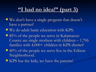 “ I had no idea!” (part 3) We don’t have a single program that doesn’t have a partner! We do adult basic education with KPS. 85% of the people we serve in Kalamazoo County are single mothers with children – 1,706 families with 4,000+ children in KPS district! 40% of the people we serve live in the Edison Neighborhood. KPS has the kids, we have the parents! 