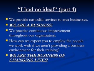 “ I had no idea!” (part 4) We provide custodial services to area businesses. WE ARE A BUSINESS! We practice continuous improvement throughout our organization. How can we expect you to employ the people we work with if we aren’t providing a business environment for their training? WE ARE THE BUSINESS OF CHANGING LIVES! 