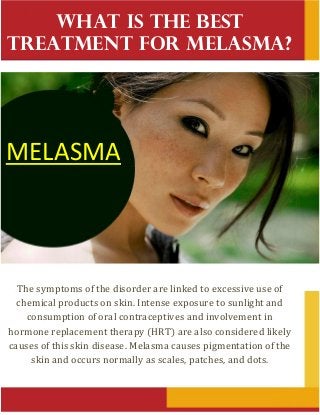 What Is the Best
Treatment for Melasma?
The symptoms of the disorder are linked to excessive use of
chemical products on skin. Intense exposure to sunlight and
consumption of oral contraceptives and involvement in
hormone replacement therapy (HRT) are also considered likely
causes of this skin disease. Melasma causes pigmentation of the
skin and occurs normally as scales, patches, and dots.
MELASMA
 