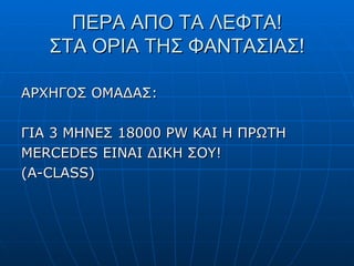 ΠΕΡΑ ΑΠΟ ΤΑ ΛΕΦΤΑ! ΣΤΑ ΟΡΙΑ ΤΗΣ ΦΑΝΤΑΣΙΑΣ! ΑΡΧΗΓΟΣ ΟΜΑΔΑΣ : ΓΙΑ 3 ΜΗΝΕΣ 18000  PW  ΚΑΙ Η ΠΡΩΤΗ MERCEDES  ΕΙΝΑΙ ΔΙΚΗ ΣΟΥ! (Α- CLASS) 