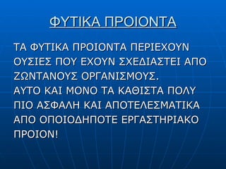 ΦΥΤΙΚΑ ΠΡΟΙΟΝΤΑ ΤΑ ΦΥΤΙΚΑ ΠΡΟΙΟΝΤΑ ΠΕΡΙΕΧΟΥΝ ΟΥΣΙΕΣ   ΠΟΥ ΕΧΟΥΝ ΣΧΕΔΙΑΣΤΕΙ ΑΠΟ ΖΩΝΤΑΝΟΥΣ ΟΡΓΑΝΙΣΜΟΥΣ. ΑΥΤΟ ΚΑΙ ΜΟΝΟ ΤΑ ΚΑΘΙΣΤΑ ΠΟΛΥ ΠΙΟ ΑΣΦΑΛΗ ΚΑΙ ΑΠΟΤΕΛΕΣΜΑΤΙΚΑ ΑΠΟ ΟΠΟΙΟΔΗΠΟΤΕ ΕΡΓΑΣΤΗΡΙΑΚΟ ΠΡΟΙΟΝ!  