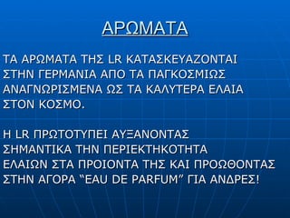ΑΡΩΜΑΤΑ ΤΑ ΑΡΩΜΑΤΑ ΤΗΣ  LR  ΚΑΤΑΣΚΕΥΑΖΟΝΤΑΙ ΣΤΗΝ ΓΕΡΜΑΝΙΑ ΑΠΟ ΤΑ ΠΑΓΚΟΣΜΙΩΣ ΑΝΑΓΝΩΡΙΣΜΕΝΑ ΩΣ ΤΑ ΚΑΛΥΤΕΡΑ ΕΛΑΙΑ ΣΤΟΝ ΚΟΣΜΟ. Η  LR  ΠΡΩΤΟΤΥΠΕΙ ΑΥΞΑΝΟΝΤΑΣ ΣΗΜΑΝΤΙΚΑ ΤΗΝ ΠΕΡΙΕΚΤΗΚΟΤΗΤΑ ΕΛΑΙΩΝ ΣΤΑ ΠΡΟΙΟΝΤΑ ΤΗΣ ΚΑΙ ΠΡΟΩΘΟΝΤΑΣ ΣΤΗΝ ΑΓΟΡΑ  “EAU DE PARFUM”  ΓΙΑ ΑΝΔΡΕΣ!   
