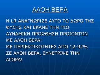ΑΛΟΗ ΒΕΡΑ Η  LR  ΑΝΑΓΝΩΡΙΣΕ ΑΥΤΟ ΤΟ ΔΩΡΟ ΤΗΣ ΦΥΣΗΣ ΚΑΙ ΕΚΑΝΕ ΤΗΝ ΠΙΟ ΔΥΝΑΜΙΚΗ ΠΡΟΩΘΗΣΗ ΠΡΟΙΟΝΤΩΝ ΜΕ ΑΛΟΗ ΒΕΡΑ! ΜΕ ΠΕΡΙΕΚΤΙΚΟΤΗΤΕΣ ΑΠΟ 12-92% ΣΕ ΑΛΟΗ ΒΕΡΑ, ΣΥΝΕΤΡΙΨΕ ΤΗΝ ΑΓΟΡΑ! 