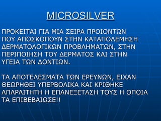 MICROSILVER ΠΡΟΚΕΙΤΑΙ ΓΙΑ ΜΙΑ ΣΕΙΡΑ ΠΡΟΙΟΝΤΩΝ ΠΟΥ ΑΠΟΣΚΟΠΟΥΝ ΣΤΗΝ ΚΑΤΑΠΟΛΕΜΗΣΗ ΔΕΡΜΑΤΟΛΟΓΙΚΩΝ ΠΡΟΒΛΗΜΑΤΩΝ, ΣΤΗΝ ΠΕΡΙΠΟΙΗΣΗ ΤΟΥ ΔΕΡΜΑΤΟΣ ΚΑΙ ΣΤΗΝ ΥΓΕΙΑ ΤΩΝ ΔΟΝΤΙΩΝ. ΤΑ ΑΠΟΤΕΛΕΣΜΑΤΑ ΤΩΝ ΕΡΕΥΝΩΝ, ΕΙΧΑΝ ΘΕΩΡΗΘΕΙ ΥΠΕΡΒΟΛΙΚΑ ΚΑΙ ΚΡΙΘΗΚΕ ΑΠΑΡΑΙΤΗΤΗ Η ΕΠΑΝΕΞΕΤΑΣΗ ΤΟΥΣ Η ΟΠΟΙΑ ΤΑ ΕΠΙΒΕΒΑΙΩΣΕ!!  