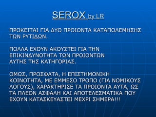 SEROX  by LR ΠΡΟΚΕΙΤΑΙ ΓΙΑ ΔΥΟ ΠΡΟΙΟΝΤΑ ΚΑΤΑΠΟΛΕΜΗΣΗΣ ΤΩΝ ΡΥΤΙΔΩΝ. ΠΟΛΛΑ ΕΧΟΥΝ ΑΚΟΥΣΤΕΙ ΓΙΑ ΤΗΝ ΕΠΙΚΙΝΔΥΝΟΤΗΤΑ ΤΩΝ ΠΡΟΙΟΝΤΩΝ ΑΥΤΗΣ ΤΗΣ ΚΑΤΗΓΟΡΙΑΣ. ΟΜΩΣ, ΠΡΟΣΦΑΤΑ, Η ΕΠΙΣΤΗΜΟΝΙΚΗ ΚΟΙΝΟΤΗΤΑ, ΜΕ ΕΜΜΕΣΟ ΤΡΟΠΟ (ΓΙΑ ΝΟΜΙΚΟΥΣ ΛΟΓΟΥΣ), ΧΑΡΑΚΤΗΡΙΣΕ ΤΑ ΠΡΟΙΟΝΤΑ ΑΥΤΑ, ΩΣ ΤΑ ΠΛΕΟΝ ΑΣΦΑΛΗ ΚΑΙ ΑΠΟΤΕΛΕΣΜΑΤΙΚΑ ΠΟΥ ΕΧΟΥΝ ΚΑΤΑΣΚΕΥΑΣΤΕΙ ΜΕΧΡΙ ΣΗΜΕΡΑ!!! 