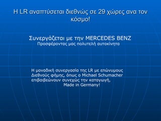 Η  LR  αναπτύσεται διεθνώς σε 29 χώρες ανα τον κόσμο! Συνεργάζεται με την  MERCEDES BENZ Προσφέροντας μας πολυτελή αυτοκίνητα Η μοναδική συνεργασία της  LR  με επώνυμους Διεθνούς φήμης, όπως ο  Michael Schumacher  επιβαιβεώνουν συνεχώς την καταγωγή , Made in Germany ! 