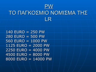 PW ΤΟ ΠΑΓΚΟΣΜΙΟ ΝΟΜΙΣΜΑ ΤΗΣ  LR 140 EURO = 250 PW 280 EURO = 500 PW 560 EURO = 1000 PW 1125  EURO  = 2000  PW 2250 EURO = 4000 PW 4500 EURO = 8000 PW 8000 EURO = 14000 PW 