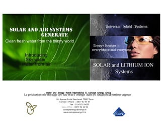 Water and Energy Relief International & Concept Energy Group SOLAR and LITHIUM ION  Systems Universal hybrid Systems Energy Sources  everywhere and everytime 16, Avenue Emile Deschanel 75007 Paris Contact : Phone :  0877 93 44 94 fax : 01 45 51 9432 Sales   Office :  0877 93 44 94 [email_address] www.conceptenergy.fr.tc Solar and Air systems  generate La production et le stockage de l’eau et de l’’energie  dans les  situations d’extrême urgence 