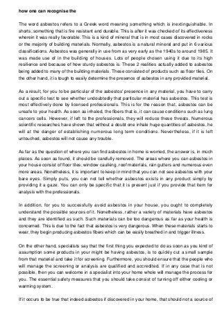 how one can recognise the
The word asbestos refers to a Greek word meaning something which is inextinguishable. In
shorts, something that is fire resistant and durable. This is after it was checked of its effectiveness
wherein it was really favorable. This is a kind of mineral that is in most cases discovered in rocks
or the majority of building materials. Normally, asbestos is a natural mineral and put in 6 various
classifications. Asbestos was generally in use from as very early as the 1940s to around 1985. It
was made use of in the building of houses. Lots of people chosen using it due to its high
resilience and because of how sturdy asbestos is. These 2 realities actually added to asbestos
being added to many of the building materials. These consisted of products such as floor tiles. On
the other hand, it is tough to easily determine the presence of asbestos in any provided material.
As a result, for you to be particular of the asbestos' presence in any material, you have to carry
out a specific test to see whether undoubtedly that particular material has asbestos. This test is
most effectively done by licensed professionals. This is for the reason that, asbestos can be
unsafe to your health. As soon as inhaled, the fibers that is, it can cause conditions such as lung
cancers cells. However, if left to the professionals, they will reduce these threats. Numerous
scientific researches have shown that without a doubt one inhale huge quantities of asbestos, he
will at the danger of establishing numerous long term conditions. Nevertheless, if it is left
untouched, asbestos will not cause any trouble.
As far as the question of where you can find asbestos in home is worried, the answer is, in much
places. As soon as found, it should be carefully removed. The areas where you can asbestos in
your house consist of floor tiles, window caulking, roof materials, rain gutters and numerous even
more areas. Nonetheless, it is important to keep in mind that you can not see asbestos with your
bare eyes. Simply puts, you can not tell whether asbestos exists in any product simply by
providing it a gaze. You can only be specific that it is present just if you provide that item for
analysis with the professionals.
In addition, for you to successfully avoid asbestos in your house, you ought to completely
understand the possible sources of it. Nonetheless, rather a variety of materials have asbestos
and they are identified as such. Such materials can be too dangerous as far as your health is
concerned. This is due to the fact that asbestos is very dangerous. When these materials starts to
wear, they begin producing asbestos fibers which can be easily breathed in and trigger illness.
On the other hand, specialists say that the first thing you expected to do as soon as you kind of
assumption some products in your might be having asbestos, is to quickly cut a small sample
from that material and take it for screening. Furthermore, you should ensure that the people who
will manage the screening or analysis are qualified and accredited. If in any case that is not
possible, then you can welcome in a specialist into your home whole will manage the process for
you. The essential safety measures that you should take consist of turning off either cooling or
warming system.
If it occurs to be true that indeed asbestos if discovered in your home, that should not a source of
 