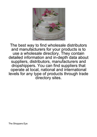 The best way to find wholesale distributors
  and manufacturers for your products is to
   use a wholesale directory. They contain
detailed information and in-depth data about
  suppliers, distributors, manufacturers and
  dropshippers. You can find suppliers that
 operate at local, national and international
levels for any type of products through trade
                directory sites.




The Shoppers Eye
 