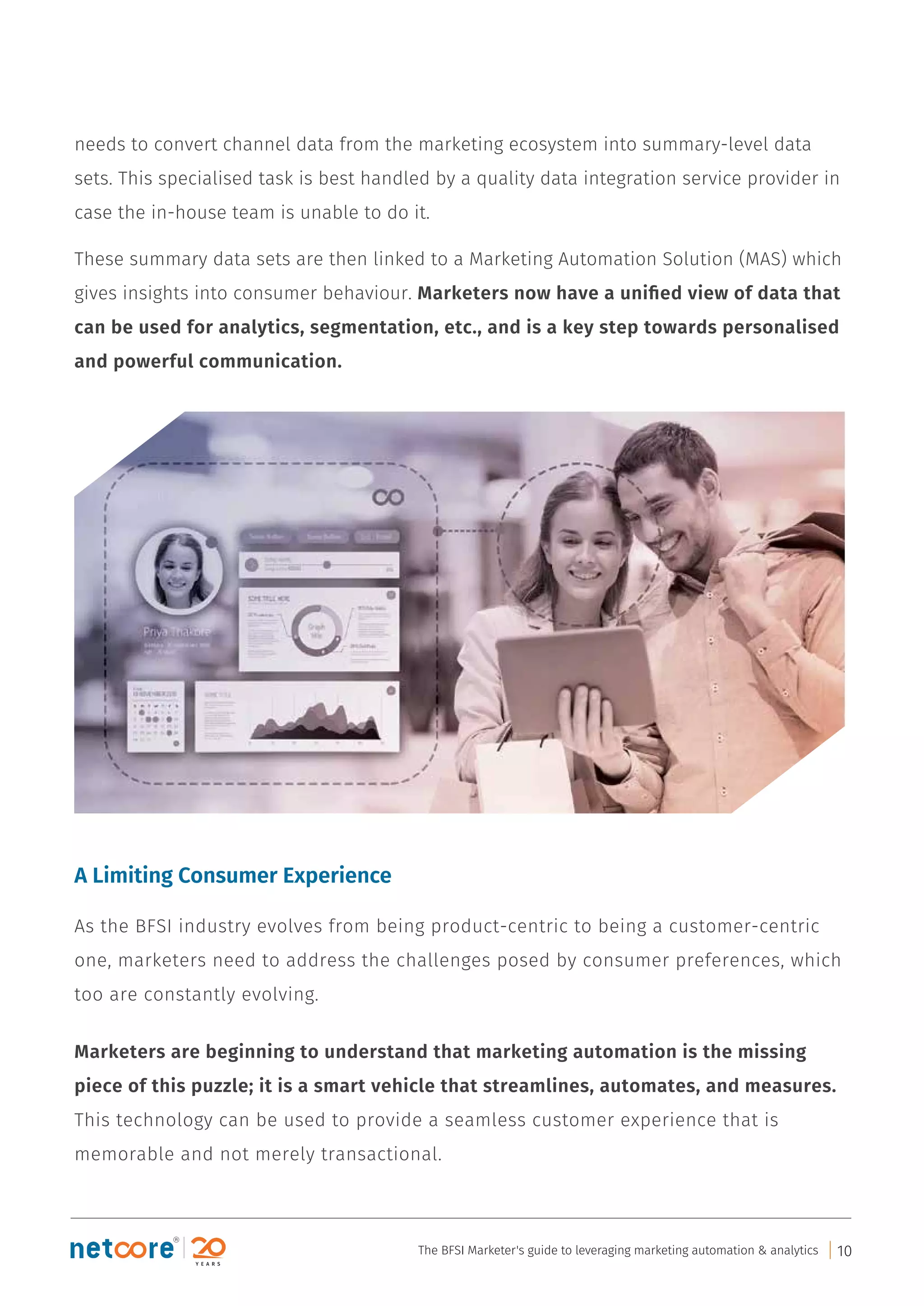 needs to convert channel data from the marketing ecosystem into summary-level data
sets. This specialised task is best handled by a quality data integration service provider in
case the in-house team is unable to do it.
These summary data sets are then linked to a Marketing Automation Solution (MAS) which
gives insights into consumer behaviour. Marketers now have a uniﬁed view of data that
can be used for analytics, segmentation, etc., and is a key step towards personalised
and powerful communication.
A Limiting Consumer Experience
As the BFSI industry evolves from being product-centric to being a customer-centric
one, marketers need to address the challenges posed by consumer preferences, which
too are constantly evolving.
Marketers are beginning to understand that marketing automation is the missing
piece of this puzzle; it is a smart vehicle that streamlines, automates, and measures.
This technology can be used to provide a seamless customer experience that is
memorable and not merely transactional.
The BFSI Marketer's guide to leveraging marketing automation & analytics 10
 