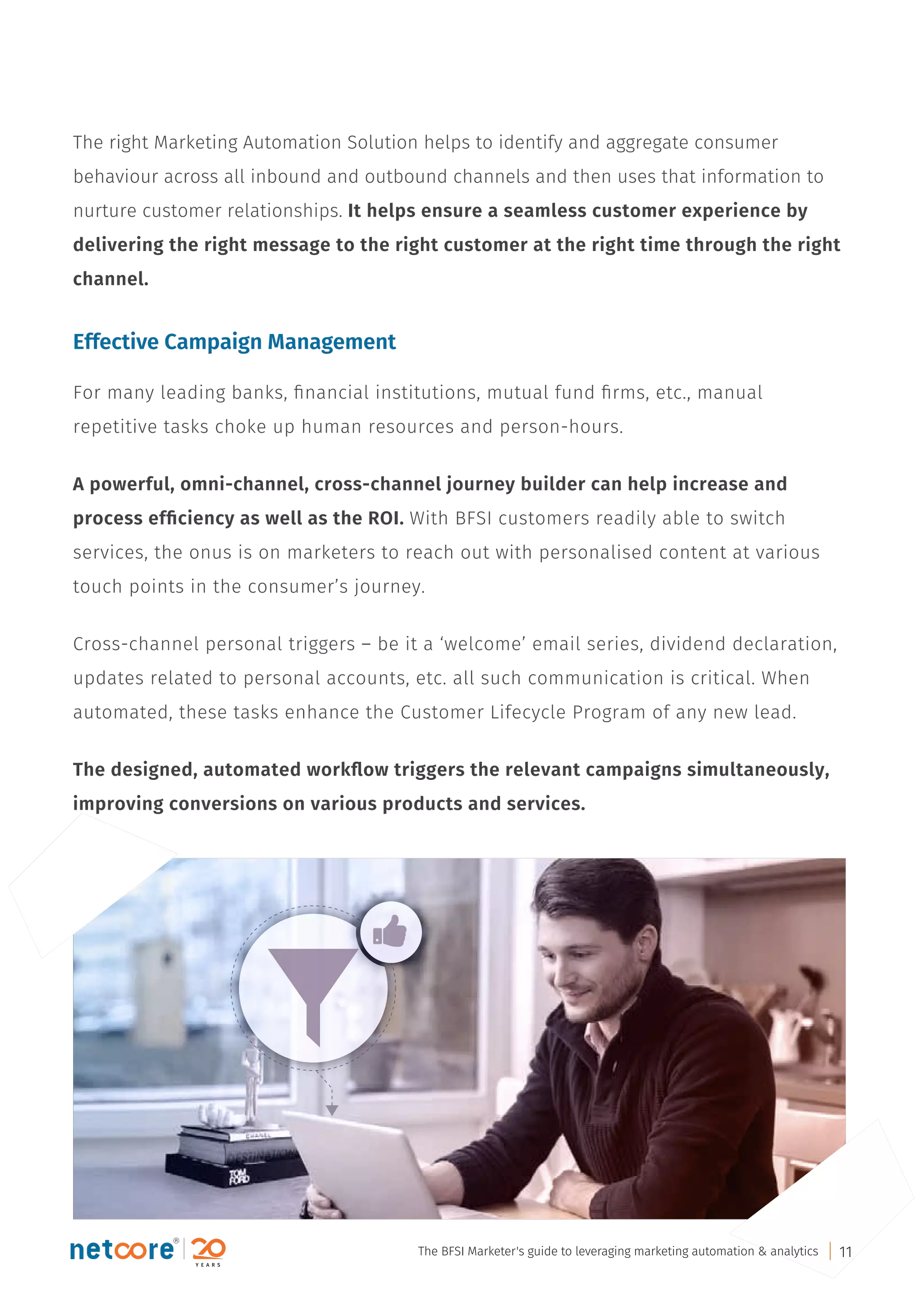 The right Marketing Automation Solution helps to identify and aggregate consumer
behaviour across all inbound and outbound channels and then uses that information to
nurture customer relationships. It helps ensure a seamless customer experience by
delivering the right message to the right customer at the right time through the right
channel.
Effective Campaign Management
For many leading banks, ﬁnancial institutions, mutual fund ﬁrms, etc., manual
repetitive tasks choke up human resources and person-hours.
A powerful, omni-channel, cross-channel journey builder can help increase and
process efﬁciency as well as the ROI. With BFSI customers readily able to switch
services, the onus is on marketers to reach out with personalised content at various
touch points in the consumer’s journey.
Cross-channel personal triggers – be it a ‘welcome’ email series, dividend declaration,
updates related to personal accounts, etc. all such communication is critical. When
automated, these tasks enhance the Customer Lifecycle Program of any new lead.
The designed, automated workﬂow triggers the relevant campaigns simultaneously,
improving conversions on various products and services.
The BFSI Marketer's guide to leveraging marketing automation & analytics 11
 