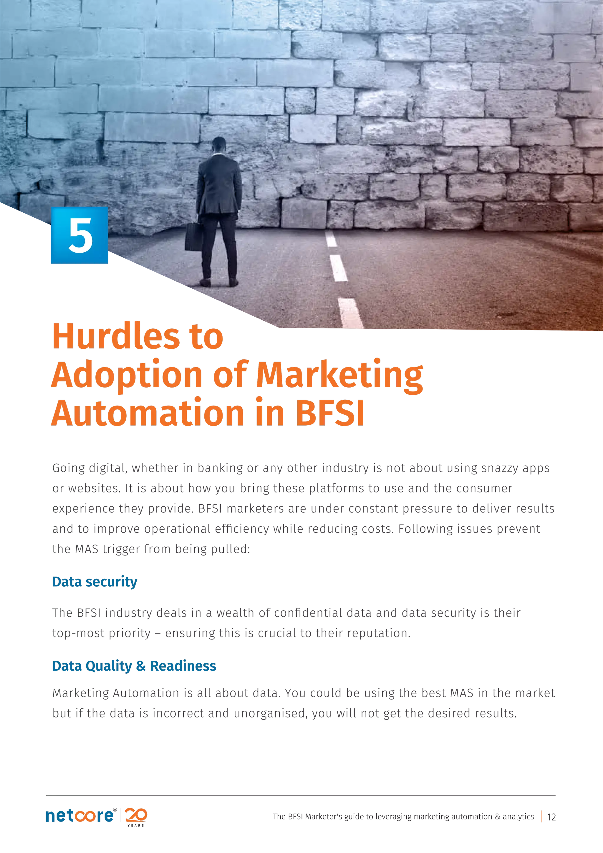 Going digital, whether in banking or any other industry is not about using snazzy apps
or websites. It is about how you bring these platforms to use and the consumer
experience they provide. BFSI marketers are under constant pressure to deliver results
and to improve operational efﬁciency while reducing costs. Following issues prevent
the MAS trigger from being pulled:
Data security
The BFSI industry deals in a wealth of conﬁdential data and data security is their
top-most priority – ensuring this is crucial to their reputation.
Data Quality & Readiness
Marketing Automation is all about data. You could be using the best MAS in the market
but if the data is incorrect and unorganised, you will not get the desired results.
Hurdles to
Adoption of Marketing
Automation in BFSI
5
The BFSI Marketer's guide to leveraging marketing automation & analytics 12
 