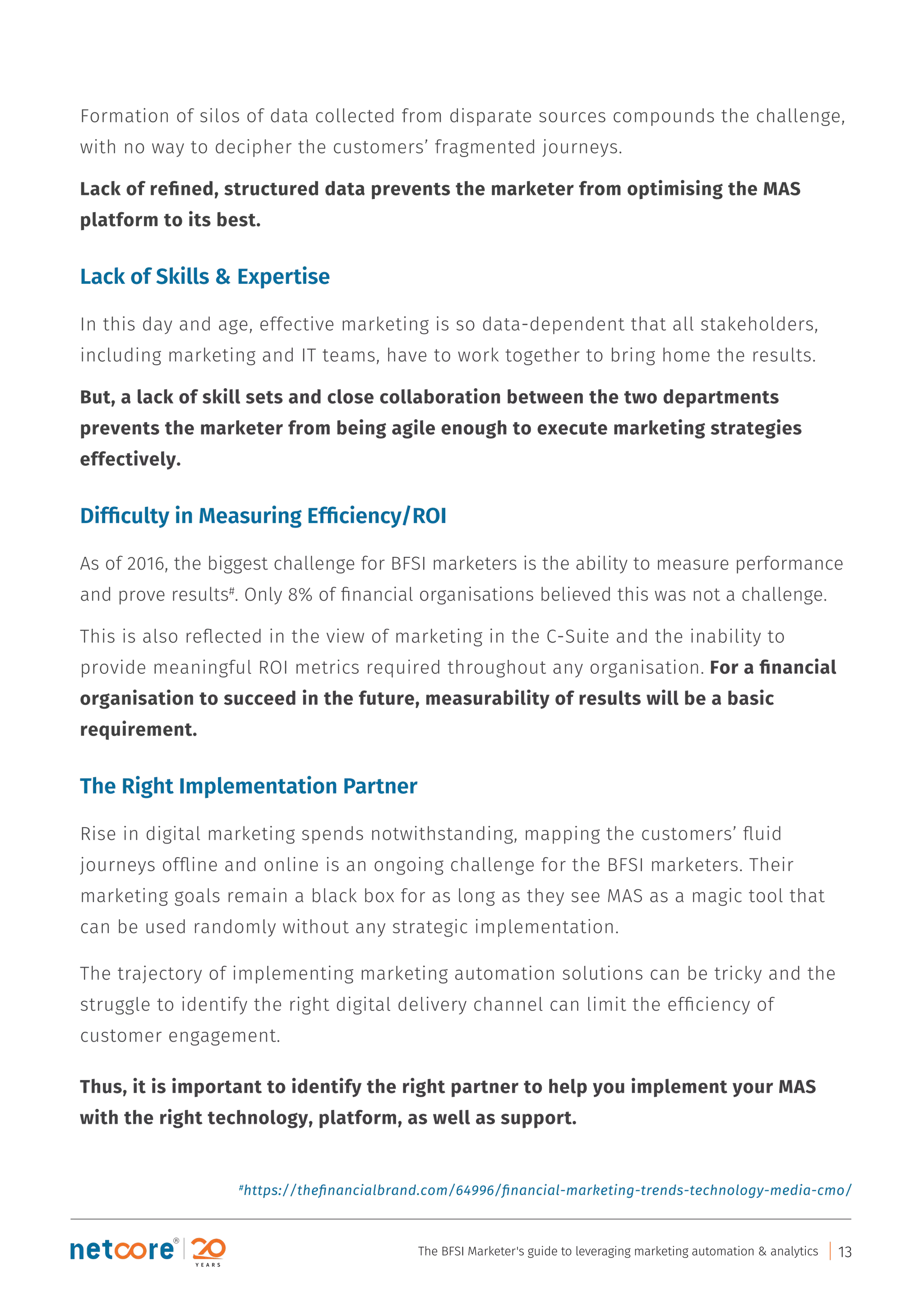 Formation of silos of data collected from disparate sources compounds the challenge,
with no way to decipher the customers’ fragmented journeys.
Lack of reﬁned, structured data prevents the marketer from optimising the MAS
platform to its best.
Lack of Skills & Expertise
In this day and age, effective marketing is so data-dependent that all stakeholders,
including marketing and IT teams, have to work together to bring home the results.
But, a lack of skill sets and close collaboration between the two departments
prevents the marketer from being agile enough to execute marketing strategies
effectively.
Difﬁculty in Measuring Efﬁciency/ROI
As of 2016, the biggest challenge for BFSI marketers is the ability to measure performance
and prove results#
. Only 8% of ﬁnancial organisations believed this was not a challenge.
This is also reﬂected in the view of marketing in the C-Suite and the inability to
provide meaningful ROI metrics required throughout any organisation. For a ﬁnancial
organisation to succeed in the future, measurability of results will be a basic
requirement.
The Right Implementation Partner
Rise in digital marketing spends notwithstanding, mapping the customers’ ﬂuid
journeys ofﬂine and online is an ongoing challenge for the BFSI marketers. Their
marketing goals remain a black box for as long as they see MAS as a magic tool that
can be used randomly without any strategic implementation.
The trajectory of implementing marketing automation solutions can be tricky and the
struggle to identify the right digital delivery channel can limit the efﬁciency of
customer engagement.
Thus, it is important to identify the right partner to help you implement your MAS
with the right technology, platform, as well as support.
#
https://theﬁnancialbrand.com/64996/ﬁnancial-marketing-trends-technology-media-cmo/
The BFSI Marketer's guide to leveraging marketing automation & analytics 13
 